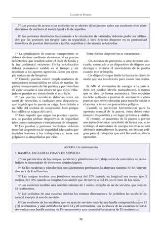 LUGARES   DE   TRABAJO



    7º Las puertas de acceso a las escaleras no se abrirán directamente sobre sus escalones sino sobre
  descansos de anchura al menos igual a la de aquéllos.

    8º Los portones destinados básicamente a la circulación de vehículos deberán poder ser utiliza-
  dos por los peatones sin riesgos para su seguridad, o bien deberán disponer en su proximidad
  inmediata de puertas destinadas a tal fin, expeditas y claramente señalizadas.


   1º La señalización de puertas transparentes se              Entre dichos dispositivos se encuentran:
deberá efectuar mediante elementos, si es preciso
reflectantes, que resalten sobre el color de fondo y          - Un detector de presencia, u otro detector ade-
la luz ambiental existente. Dicha señalización              cuado, conectado a un dispositivo de disparo que
deberá permanecer estable en el tiempo y ser                detenga o invierta el movimiento de la puerta
resistente a los agentes agresivos, como por ejem-          cuando éste se impida.
plo sustancias de limpieza.                                   - Un dispositivo que limite la fuerza de cierre de
   3º Cuando puedan existir desplazamientos de              modo que sea insuficiente para causar una lesión.
trabajadores minusválidos en sillas de ruedas, las
partes transparentes de las puertas y portones han             Si falla el suministro de energía a la puerta,
de estar situadas a una altura tal que estos traba-         debe ser posible abrirla manualmente, a menos
jadores puedan ser vistos desde el otro lado.               que se abra de forma automática. Este requisito
   4º Las puertas correderas deberían tener un              no debe aplicarse a puertas de ascensores u otras
carril de retención, o cualquier otro dispositivo,          puertas que estén colocadas para impedir caídas o
que impida que la puerta se caiga, bien debido a            el acceso a áreas con potenciales peligros.
un fallo del sistema de suspensión, bien porque                Cuando se necesiten herramientas para la
los rodillos se salgan del carril.                          apertura manual de la puerta, éstas deben estar
   5º Para impedir que caigan las puertas o porto-          siempre disponibles y en lugar próximo y visible.
nes, se pueden utilizar dispositivos de seguridad              El circuito de maniobra de la puerta o portón
tales como contrapesos o mecanismos de trinquete.           mecánico debe estar concebido de forma que, si se
   6º Las puertas y portones mecánicos deberán              restituye el suministro de energía mientras se está
tener los dispositivos de seguridad adecuados que           abriendo manualmente la puerta, no existan peli-
impidan lesiones a los trabajadores si éstos son            gros para el trabajador que está llevando a cabo la
golpeados o atropellados por ellas.                         operación.


                                        ANEXO I-A continuación

  7. RAMPAS, ESCALERAS FIJAS Y DE SERVICIO

    1º Los pavimentos de las rampas, escaleras y plataformas de trabajo serán de materiales no resba-
  ladizos o dispondrán de elementos antideslizantes.
     2º En las escaleras o plataformas con pavimentos perforados la abertura máxima de los intersti-
  cios será de 8 milímetros.
   3º Las rampas tendrán una pendiente máxima del 12% cuando su longitud sea menor que 3
  metros, del 10% cuando su longitud sea menor que 10 metros o del 8% en el resto de los casos.
    4º Las escaleras tendrán una anchura mínima de 1 metro, excepto en las de servicio, que será de
  55 centímetros.
    5º Los peldaños de una escalera tendrán las mismas dimensiones. Se prohíben las escaleras de
  caracol excepto si son de servicio.
     6º Los escalones de las escaleras que no sean de servicio tendrán una huella comprendida entre 23
  y 36 centímetros, y una contrahuella entre 13 y 20 centímetros. Los escalones de las escaleras de servi-
  cio tendrán una huella mínima de 15 centímetros y una contrahuella máxima de 25 centímetros.


                                                       20
 