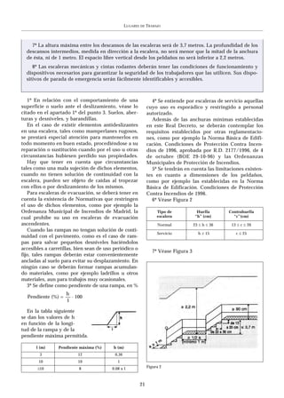 LUGARES   DE   TRABAJO



    7º La altura máxima entre los descansos de las escaleras será de 3,7 metros. La profundidad de los
  descansos intermedios, medida en dirección a la escalera, no será menor que la mitad de la anchura
  de ésta, ni de 1 metro. El espacio libre vertical desde los peldaños no será inferior a 2,2 metros.
     8º Las escaleras mecánicas y cintas rodantes deberán tener las condiciones de funcionamiento y
  dispositivos necesarios para garantizar la seguridad de los trabajadores que las utilicen. Sus dispo-
  sitivos de parada de emergencia serán fácilmente identificables y accesibles.



   1º En relación con el comportamiento de una                      4º Se entiende por escaleras de servicio aquellas
superficie o suelo ante el deslizamiento, véase lo               cuyo uso es esporádico y restringido a personal
citado en el apartado 1º del punto 3. Suelos, aber-              autorizado.
turas y desniveles, y barandillas.                                  Además de las anchuras mínimas establecidas
   En el caso de existir elementos antideslizantes               en este Real Decreto, se deberán contemplar los
en una escalera, tales como mamperlanes rugosos,                 requisitos establecidos por otras reglamentacio-
se prestará especial atención para mantenerlos en                nes, como por ejemplo la Norma Básica de Edifi-
todo momento en buen estado, procediéndose a su                  cación. Condiciones de Protección Contra Incen-
reparación o sustitución cuando por el uso u otras               dios de 1996, aprobada por R.D. 2177/1996, de 4
circunstancias hubiesen perdido sus propiedades.                 de octubre (BOE 29-10-96) y las Ordenanzas
   Hay que tener en cuenta que circunstancias                    Municipales de Protección de Incendios.
tales como una mala sujeción de dichos elementos,                   5º Se tendrán en cuenta las limitaciones existen-
cuando no tienen solución de continuidad con la                  tes en cuanto a dimensiones de los peldaños,
escalera, pueden ser objeto de caídas al tropezar                como por ejemplo las establecidas en la Norma
con ellos o por deslizamiento de los mismos.                     Básica de Edificación. Condiciones de Protección
   Para escaleras de evacuación, se deberá tener en              Contra Incendios de 1996.
cuenta la existencia de Normativas que restringen                   6º Véase Figura 2
el uso de dichos elementos, como por ejemplo la
Ordenanza Municipal de Incendios de Madrid, la                        Tipo de             Huella      Contrahuella
cual prohíbe su uso en escaleras de evacuación                        escalera           “h” (cm)       “c”(cm)
ascendentes.                                                          Normal            23 ≤ h ≤ 36    13 ≤ c ≤ 20
   Cuando las rampas no tengan solución de conti-
                                                                      Servicio            h ≥ 15         c ≤ 25
nuidad con el pavimento, como es el caso de ram-
pas para salvar pequeños desniveles haciéndolos
accesibles a carretillas, bien sean de uso periódico o
                                                                    7º Véase Figura 3
fijo, tales rampas deberán estar convenientemente
ancladas al suelo para evitar su desplazamiento. En
ningún caso se deberán formar rampas acumulan-
do materiales, como por ejemplo ladrillos u otros
materiales, aun para trabajos muy ocasionales.
   3º Se define como pendiente de una rampa, en %
                  h
  Pendiente (%) = –– . 100
                   1

   En la tabla siguiente
se dan los valores de h
en función de la longi-
tud de la rampa y de la
pendiente máxima permitida.

      l (m)      Pendiente máxima (%)     h (m)
        3                 12               0,36
        10                10                 1
       ≥10                8               0.08 x l               Figura 2



                                                            21
 