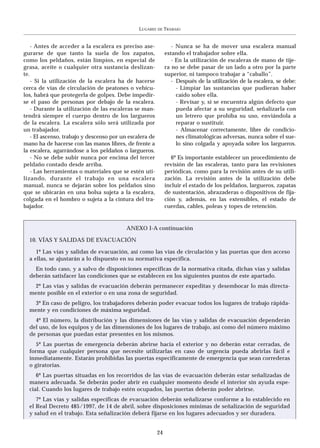 LUGARES   DE   TRABAJO


    - Antes de acceder a la escalera es preciso ase-              - Nunca se ha de mover una escalera manual
gurarse de que tanto la suela de los zapatos,                  estando el trabajador sobre ella.
como los peldaños, están limpios, en especial de                  - En la utilización de escaleras de mano de tije-
grasa, aceite o cualquier otra sustancia deslizan-             ra no se debe pasar de un lado a otro por la parte
te.                                                            superior, ni tampoco trabajar a “caballo”.
    - Si la utilización de la escalera ha de hacerse              - Después de la utilización de la escalera, se debe:
cerca de vías de circulación de peatones o vehícu-                  - Limpiar las sustancias que pudieran haber
los, habrá que protegerla de golpes. Debe impedir-                  caído sobre ella.
se el paso de personas por debajo de la escalera.                   - Revisar y, si se encuentra algún defecto que
    - Durante la utilización de las escaleras se man-               pueda afectar a su seguridad, señalizarla con
tendrá siempre el cuerpo dentro de los largueros                    un letrero que prohíba su uso, enviándola a
de la escalera. La escalera sólo será utilizada por                 reparar o sustituir.
un trabajador.                                                      - Almacenar correctamente, libre de condicio-
    - El ascenso, trabajo y descenso por un escalera de             nes climatológicas adversas, nunca sobre el sue-
mano ha de hacerse con las manos libres, de frente a                lo sino colgada y apoyada sobre los largueros.
la escalera, agarrándose a los peldaños o largueros.
    - No se debe subir nunca por encima del tercer                6º Es importante establecer un procedimiento de
peldaño contado desde arriba.                                  revisión de las escaleras, tanto para las revisiones
    - Las herramientas o materiales que se estén uti-          periódicas, como para la revisión antes de su utili-
lizando, durante el trabajo en una escalera                    zación. La revisión antes de la utilización debe
manual, nunca se dejarán sobre los peldaños sino               incluir el estado de los peldaños, largueros, zapatas
que se ubicarán en una bolsa sujeta a la escalera,             de sustentación, abrazaderas o dispositivos de fija-
colgada en el hombro o sujeta a la cintura del tra-            ción y, además, en las extensibles, el estado de
bajador.                                                       cuerdas, cables, poleas y topes de retención.


                                           ANEXO I-A continuación

  10. VÍAS Y SALIDAS DE EVACUACIÓN

     1º Las vías y salidas de evacuación, así como las vías de circulación y las puertas que den acceso
  a ellas, se ajustarán a lo dispuesto en su normativa específica.
    En todo caso, y a salvo de disposiciones específicas de la normativa citada, dichas vías y salidas
  deberán satisfacer las condiciones que se establecen en los siguientes puntos de este apartado.
   2º Las vías y salidas de evacuación deberán permanecer expeditas y desembocar lo más directa-
  mente posible en el exterior o en una zona de seguridad.
   3º En caso de peligro, los trabajadores deberán poder evacuar todos los lugares de trabajo rápida-
  mente y en condiciones de máxima seguridad.
    4º El número, la distribución y las dimensiones de las vías y salidas de evacuación dependerán
  del uso, de los equipos y de las dimensiones de los lugares de trabajo, así como del número máximo
  de personas que puedan estar presentes en los mismos.
     5º Las puertas de emergencia deberán abrirse hacia el exterior y no deberán estar cerradas, de
  forma que cualquier persona que necesite utilizarlas en caso de urgencia pueda abrirlas fácil e
  inmediatamente. Estarán prohibidas las puertas específicamente de emergencia que sean correderas
  o giratorias.
     6º Las puertas situadas en los recorridos de las vías de evacuación deberán estar señalizadas de
  manera adecuada. Se deberán poder abrir en cualquier momento desde el interior sin ayuda espe-
  cial. Cuando los lugares de trabajo estén ocupados, las puertas deberán poder abrirse.
     7º Las vías y salidas específicas de evacuación deberán señalizarse conforme a lo establecido en
  el Real Decreto 485/1997, de 14 de abril, sobre disposiciones mínimas de señalización de seguridad
  y salud en el trabajo. Esta señalización deberá fijarse en los lugares adecuados y ser duradera.


                                                          24
 