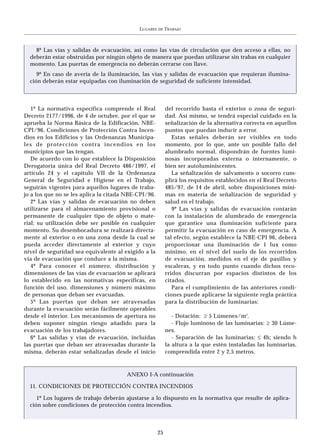 LUGARES   DE   TRABAJO



    8º Las vías y salidas de evacuación, así como las vías de circulación que den acceso a ellas, no
  deberán estar obstruidas por ningún objeto de manera que puedan utilizarse sin trabas en cualquier
  momento. Las puertas de emergencia no deberán cerrarse con llave.
     9º En caso de avería de la iluminación, las vías y salidas de evacuación que requieran ilumina-
  ción deberán estar equipadas con iluminación de seguridad de suficiente intensidad.



   1º La normativa específica comprende el Real            del recorrido hasta el exterior o zona de seguri-
Decreto 2177/1996, de 4 de octubre, por el que se          dad. Así mismo, se tendrá especial cuidado en la
aprueba la Norma Básica de la Edificación, NBE-            señalización de la alternativa correcta en aquellos
CPI/96, Condiciones de Protección Contra Incen-            puntos que puedan inducir a error.
dios en los Edificios y las Ordenanzas Municipa-              Estas señales deberán ser visibles en todo
les de protección contra incendios en los                  momento, por lo que, ante un posible fallo del
municipios que las tengan.                                 alumbrado normal, dispondrán de fuentes lumi-
   De acuerdo con lo que establece la Disposición          nosas incorporadas externa o internamente, o
Derogatoria única del Real Decreto 486/1997, el            bien ser autoluminiscentes.
artículo 24 y el capítulo VII de la Ordenanza                 La señalización de salvamento o socorro cum-
General de Seguridad e Higiene en el Trabajo,              plirá los requisitos establecidos en el Real Decreto
seguirán vigentes para aquellos lugares de traba-          485/97, de 14 de abril, sobre disposiciones míni-
jo a los que no se les aplica la citada NBE-CPI/96.        mas en materia de señalización de seguridad y
   2º Las vías y salidas de evacuación no deben            salud en el trabajo.
utilizarse para el almacenamiento provisional o               9º Las vías y salidas de evacuación contarán
permanente de cualquier tipo de objeto o mate-             con la instalación de alumbrado de emergencia
rial; su utilización debe ser posible en cualquier         que garantice una iluminación suficiente para
momento. Su desembocadura se realizará directa-            permitir la evacuación en caso de emergencia. A
mente al exterior o en una zona desde la cual se           tal efecto, según establece la NBE-CPI 96, deberá
pueda acceder directamente al exterior y cuyo              proporcionar una iluminación de 1 lux como
nivel de seguridad sea equivalente al exigido a la         mínimo, en el nivel del suelo de los recorridos
vía de evacuación que conduce a la misma.                  de evacuación, medidos en el eje de pasillos y
   4º Para conocer el número, distribución y               escaleras, y en todo punto cuando dichos reco-
dimensiones de las vías de evacuación se aplicará          rridos discurran por espacios distintos de los
lo establecido en las normativas específicas, en           citados.
función del uso, dimensiones y número máximo                  Para el cumplimiento de las anteriores condi-
de personas que deban ser evacuadas.                       ciones puede aplicarse la siguiente regla práctica
   5º Las puertas que deban ser atravesadas                para la distribución de luminarias:
durante la evacuación serán fácilmente operables
desde el interior. Los mecanismos de apertura no              - Dotación: ≥ 5 Lúmenes/m2.
deben suponer ningún riesgo añadido para la                   - Flujo luminoso de las luminarias: ≥ 30 Lúme-
evacuación de los trabajadores.                            nes.
   6º Las salidas y vías de evacuación, incluidas             - Separación de las luminarias: ≤ 4h; siendo h
las puertas que deban ser atravesadas durante la           la altura a la que estén instaladas las luminarias,
misma, deberán estar señalizadas desde el inicio           comprendida entre 2 y 2,5 metros.



                                       ANEXO I-A continuación

  11. CONDICIONES DE PROTECCIÓN CONTRA INCENDIOS

     1º Los lugares de trabajo deberán ajustarse a lo dispuesto en la normativa que resulte de aplica-
  ción sobre condiciones de protección contra incendios.



                                                      25
 