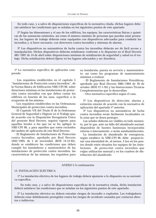 LUGARES   DE   TRABAJO



    En todo caso, y a salvo de disposiciones específicas de la normativa citada, dichos lugares debe-
  rán satisfacer las condiciones que se señalan en los siguientes puntos de este apartado.
     2º Según las dimensiones y el uso de los edificios, los equipos, las características físicas y quími-
  cas de las sustancias existentes, así como el número máximo de personas que puedan estar presen-
  tes, los lugares de trabajo deberán estar equipados con dispositivos adecuados para combatir los
  incendios y, si fuere necesario, con detectores contra incendios y sistemas de alarma.

    3º Los dispositivos no automáticos de lucha contra los incendios deberán ser de fácil acceso y
  manipulación. Dichos dispositivos deberán señalizarse conforme a lo dispuesto en el Real Decreto
  485/1997 de 14 de abril sobre disposiciones mínimas de señalización de seguridad y salud en el tra-
  bajo. Dicha señalización deberá fijarse en los lugares adecuados y ser duradera.



  1º La normativa específica de aplicación com-             su instalación, puesta en servicio y mantenimien-
prende:                                                     to, así como los programas de mantenimiento
                                                            mínimos a realizar.
   - Los requisitos establecidos en el capitulo 5              - El Reglamento de Instalaciones Petrolíferas,
“Instalaciones de Protección contra Incendios”, de          aprobado por Real Decreto 2085/1994 de 20 de
la Norma Básica de Edificación NBE-CPI 96, sobre            octubre (BOE 27-1-95) y las Instrucciones Técnicas
dotaciones mínimas en las instalaciones de protec-          Complementarias que lo desarrollan.
ción contra incendios con que deben contar los                 - Otra normativa específica según el caso.
edificios en función de los usos, superficie o la
ocupación de los mismos.                                       2º Los dispositivos de detección, alarma y
   - Los requisitos establecidos en las Ordenanzas          extinción estarán de acuerdo con la normativa de
Municipales de protección contra incendios.                 aplicación del apartado 1º anterior.
   - El Capítulo VII del Título II de la Ordenanza             3º Los dispositivos no automáticos de lucha
General de Seguridad e Higiene en el Trabajo que,           contra incendios serán fácilmente localizables en
de acuerdo con la Disposición Derogatoria Única             la zona que se desea proteger.
del presente Real Decreto, seguirá vigente para                Las señales deberán ser visibles en todo momen-
aquellos locales a los que no se les aplique la             to, por lo que, ante un fallo del alumbrado normal,
NBE-CPI 96, y para aquellos que estén excluidos             dispondrán de fuentes luminosas incorporadas
del ámbito de aplicación de este Real Decreto.              externa o internamente, o serán autoluminiscentes.
   - El Reglamento de Instalaciones de Protección              La instalación de alumbrado de emergencia,
contra Incendios, aprobado por Real Decreto                 según establece la NBE-CPI 96, debe proporcio-
1942/1993, de 5 de noviembre (BOE 14-12-93),                nar una intensidad de, al menos, 5 lux en los pun-
donde se establecen las condiciones que deben               tos donde estén situados los equipos de las insta-
cumplir los instaladores y mantenedores de las              laciones de protección contra incendios que
instalaciones de protección contra incendios, las           exijan utilización manual y en los cuadros de dis-
características de las mismas, los requisitos para          tribución del alumbrado.


                                        ANEXO I-A continuación

  12. INSTALACIÓN ELÉCTRICA
    1º La instalación eléctrica de los lugares de trabajo deberá ajustarse a lo dispuesto en su normati-
  va específica.
      En todo caso, y a salvo de disposiciones específicas de la normativa citada, dicha instalación
  deberá satisfacer las condiciones que se señalan en los siguientes puntos de este apartado.
     2º La instalación eléctrica no deberá entrañar riesgos de incendio o explosión. Los trabajadores
  deberán estar debidamente protegidos contra los riesgos de accidente causados por contactos direc-
  tos o indirectos.


                                                       26
 