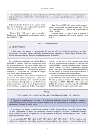 LUGARES   DE   TRABAJO



     3º La instalación eléctrica y los dispositivos de protección deberán tener en cuenta la tensión, los
  factores externos condicionantes y la competencia de las personas que tengan acceso a partes de la
  instalación.


  1º La instalación eléctrica de los lugares de tra-               - Real Decreto 3275/1982 sobre condiciones téc-
bajo ha de ajustarse a los reglamentos electrotéc-              nicas y garantías de seguridad en centrales eléctri-
nicos que le sean de aplicación:                                cas, subestaciones y centros de transformación
                                                                (BOE 1-12-82).
   - Decreto 3151/1968 por el que se aprueba el                    - Decreto 2413/1973 por el que se apueba el
Reglamento de líneas eléctricas aéreas de alta ten-             Reglamento Electrotécnico de Baja Tensión (BOE
sión (BOE 27-12-68).                                            9-10-73).


                                            ANEXO I-A continuación

  13. MINUSVÁLIDOS

    1º Los lugares de trabajo y, en particular, las puertas, vías de circulación, escaleras, servicios
  higiénicos y puestos de trabajo utilizados u ocupados por trabajadores minusválidos deberán estar
  acondicionados para que dichos trabajadores puedan utilizarlos.


   En cumplimiento del deber de facilitar la acce-              tónicas, en las que se dan disposiciones sobre
sibilidad al medio a todos los ciudadanos, entre                barreras arquitectónicas urbanísticas y en edificios
los que se encuentran los minusválidos, existe un               (accesibilidad, comunicación horizontal, comuni-
marco normativo general que tiene su fundamen-                  cación vertical, etc.). Estas disposiciones pueden
to en el Artículo 49 de la Constitución y posterior-            servir como guía a la hora del acondicionamiento
mente en la Ley 13/1982 de 7 de abril de Integra-               de los lugares y puestos de trabajo utilizados u
ción Social de los Minusválidos.                                ocupados por trabajadores minusválidos.
   En el desarrollo de dicho marco normativo se                    Información técnica adicional sobre dicha materia
ha creado una extensa legislación, tanto en la                  puede obtenerse del Centro Estatal de Autonomía
Administración Central, como en las Comunida-                   Personal y Ayudas Técnicas (CEAPAT), calle Los
des Autónomas. Por ejemplo, en muchas Comuni-                   extremeños 1, 28032 - MADRID. Este centro, con
dades Autónomas existen leyes de promoción de                   ámbito de actuación nacional, depende del IMSER-
la accesibilidad y supresión de barreras arquitec-              SO, Ministerio de Trabajo y Asuntos Sociales.


                                                     ANEXO I

            CONDICIONES GENERALES DE SEGURIDAD EN LOS LUGARES DE TRABAJO

     B) Disposiciones aplicables a los lugares de trabajo ya utilizados antes de la fecha de entrada en
  vigor del presente real decreto, exceptuadas las partes de los mismos que se modifiquen, amplíen o
  transformen después de dicha fecha.


     A los lugares de trabajo ya utilizados antes de la fecha de entrada en vigor del presente Real
  Decreto, exceptuadas las partes de los mismos que se modifiquen, amplíen o transformen después
  de dicha fecha, les serán de aplicación las disposiciones de la parte A) del presente anexo con las
  siguientes modificaciones:

    a) Los apartados 4.1º, 4.2º, 4.3º, 5.4º, 5.5º, 6.2º, 6.4º, 6.5º, 6.6º, 6.8º, 7.8º, 8.1º y 8.4º no serán de apli-
  cación, sin perjuicio de que deban mantenerse las condiciones ya existentes en dichos lugares de



                                                           27
 