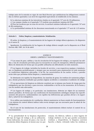 LUGARES   DE   TRABAJO



  trabajo antes de la entrada en vigor de este Real Decreto que satisfacieran las obligaciones conteni-
  das en dichos apartados o un nivel de seguridad equivalente al establecido en los mismos.

    b) La abertura máxima de los intersticios citados en el apartado 7.2º será de 10 milímetros.
    c) Las rampas citadas en el apartado 7.3º tendrán una pendiente máxima del 20%.
    d) Para las escaleras que no sean de servicio, la anchura mínima indicada en el apartado 7.4º será
  de 90 centímetros.
    e) La profundidad mínima de los descansos mencionada en el apartado 7.7º será de 1,12 metros.



  Artículo 5.   Orden, limpieza y mantenimiento. Señalización.

    El orden, la limpieza y el mantenimiento de los lugares de trabajo deberá ajustarse a lo dispuesto
  en el anexo II.
    Igualmente, la señalización de los lugares de trabajo deberá cumplir con lo dispuesto en el Real
  Decreto 485/1997, de 14 de abril.



                                            ANEXO II
                                ORDEN, LIMPIEZA Y MANTENIMIENTO

     1º Las zonas de paso, salidas y vías de circulación de los lugares de trabajo y, en especial, las sali-
  das y vías de circulación previstas para la evacuación en casos de emergencia, deberán permanecer
  libres de obstáculos de forma que sea posible utilizarlas sin dificultades en todo momento.

    2º Los lugares de trabajo, incluidos los locales de servicio, y sus respectivos equipos e instalacio-
  nes, se limpiarán periódicamente y siempre que sea necesario para mantenerlos en todo momento
  en condiciones higiénicas adecuadas. A tal fin, las características de los suelos, techos y paredes
  serán tales que permitan dicha limpieza y mantenimiento.

    Se eliminarán con rapidez los desperdicios, las manchas de grasa, los residuos de sustancias peligro-
  sas y demás productos residuales que puedan originar accidentes o contaminar el ambiente de trabajo.

     3º Las operaciones de limpieza no deberán constituir por sí mismas una fuente de riesgo para los
  trabajadores que las efectúen o para terceros, realizándose a tal fin en los momentos, de la forma y
  con los medios más adecuados.

    4º Los lugares de trabajo y, en particular, sus instalaciones, deberán ser objeto de un manteni-
  miento periódico, de forma que sus condiciones de funcionamiento satisfagan siempre las especifi-
  caciones del proyecto, susbsanándose con rapidez las deficiencias que puedan afectar a la seguri-
  dad y salud de los trabajadores.

     Si se utiliza una instalación de ventilación, deberá mantenerse en buen estado de funcionamiento
  y un sistema de control deberá indicar toda avería siempre que sea necesario para la salud de los
  trabajadores.

    En el caso de las instalaciones de protección, el mantenimiento deberá incluir el control de su
  funcionamiento.


   2º La periodicidad de la limpieza dependerá               semana. En fábricas, talleres u otros lugares de
del tipo de lugar de trabajo y de su utilización.            trabajo similares en los que pueden acumularse
Como indicación, las zonas de paso y las vías de             residuos y desperdicios, la limpieza conviene
circulación deben limpiarse al menos una vez por             hacerla a diario, retirando todos los residuos y

                                                        28
 