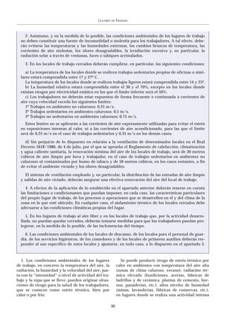 LUGARES   DE   TRABAJO



    2. Asimismo, y en la medida de lo posible, las condiciones ambientales de los lugares de trabajo
  no deben constituir una fuente de incomodidad o molestia para los trabajadores. A tal efecto, debe-
  rán evitarse las temperaturas y las humedades extremas, los cambios bruscos de temperatura, las
  corrientes de aire molestas, los olores desagradables, la irradiación excesiva y, en particular, la
  radiación solar a través de ventanas, luces o tabiques acristalados.

    3. En los locales de trabajo cerrados deberán cumplirse, en particular, las siguientes condiciones:

     a) La temperatura de los locales donde se realicen trabajos sedentarios propios de oficinas o simi-
  lares estará comprendida entre 17 y 27º C.
     La temperatura de los locales donde se realicen trabajos ligeros estará comprendida entre 14 y 25º.
     b) La humedad relativa estará comprendida entre el 30 y el 70%, excepto en los locales donde
  existan riesgos por electricidad estática en los que el límite inferior será el 50%.
     c) Los trabajadores no deberán estar expuestos de forma frecuente o continuada a corrientes de
  aire cuya velocidad exceda los siguientes límites:
     1º Trabajos en ambientes no calurosos: 0,25 m/s.
     2º Trabajos sedentarios en ambientes calurosos: 0,5 m/s.
     3º Trabajos no sedentarios en ambientes calurosos: 0,75 m/s.
    Estos límites no se aplicarán a las corrientes de aire expresamente utilizadas para evitar el estrés
  en exposiciones intensas al calor, ni a las corrientes de aire acondicionado, para las que el límite
  será de 0,25 m/s en el caso de trabajos sedentarios y 0,35 m/s en los demás casos.

    d) Sin perjuicio de lo dispuesto en relación a la ventilación de determinados locales en el Real
  Decreto 1618/1980, de 4 de julio, por el que se aprueba el Reglamento de calefacción, climatización
  y agua caliente sanitaria, la renovación mínima del aire de los locales de trabajo, será de 30 metros
  cúbicos de aire limpio por hora y trabajador, en el caso de trabajos sedentarios en ambientes no
  calurosos ni contaminados por humo de tabaco y de 50 metros cúbicos, en los casos restantes, a fin
  de evitar el ambiente viciado y los olores desagradables.

     El sistema de ventilación empleado y, en particular, la distribución de las entradas de aire limpio
  y salidas de aire viciado, deberán asegurar una efectiva renovación del aire del local de trabajo.

     4. A efectos de la aplicación de lo establecido en el apartado anterior deberán tenerse en cuenta
  las limitaciones o condicionantes que puedan imponer, en cada caso, las características particulares
  del propio lugar de trabajo, de los procesos u operaciones que se desarrollen en él y del clima de la
  zona en la que esté ubicado. En cualquier caso, el aislamiento térmico de los locales cerrados debe
  adecuarse a las condiciones climáticas propias del lugar.

     5. En los lugares de trabajo al aire libre y en los locales de trabajo que, por la actividad desarro-
  llada, no puedan quedar cerrados, deberán tomarse medidas para que los trabajadores puedan pro-
  tegerse, en la medida de lo posible, de las inclemencias del tiempo.

    6. Las condiciones ambientales de los locales de descanso, de los locales para el personal de guar-
  dia, de los servicios higiénicos, de los comedores y de los locales de primeros auxilios deberán res-
  ponder al uso específico de estos locales y ajustarse, en todo caso, a lo dispuesto en el apartado 3.



   1. Las condiciones ambientales de los lugares              Se puede producir riesgo de estrés térmico por
de trabajo, en concreto la temperatura del aire, la         calor en ambientes con temperatura del aire alta
radiación, la humedad y la velocidad del aire, jun-         (zonas de clima caluroso, verano), radiación tér-
to con la “intensidad” o nivel de actividad del tra-        mica elevada (fundiciones, acerías, fábricas de
bajo y la ropa que se lleve, pueden originar situa-         ladrillos y de cerámica, plantas de cemento, hor-
ciones de riesgo para la salud de los trabajadores,         nos, panaderías, etc.), altos niveles de humedad
que se conocen como estrés térmico, bien por                (minas, lavanderías, fábricas de conservas, etc.),
calor o por frío.                                           en lugares donde se realiza una actividad intensa

                                                       30
 