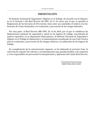LUGARES   DE   TRABAJO



                                  PRESENTACIÓN
  El Instituto Nacional de Seguridad e Higiene en el Trabajo, de acuerdo con lo dispues-
to en el Artículo 5 del Real Decreto 39/1997, de 17 de enero, por el que se aprueba el
Reglamento de los Servicios de Prevención, tiene entre sus cometidos el relativo a la ela-
boración de Guías destinadas a la evaluación y prevención de los riesgos laborales.

  Por otra parte, el Real Decreto 486/1997, de 14 de abril, por el que se establecen las
Disposiciones mínimas de seguridad y salud en los lugares de trabajo, encomienda de
manera específica, en su disposición final primera, al Instituto Nacional de Seguridad e
Higiene en el Trabajo la elaboración y el mantenimiento actualizado de una Guía Técnica
para la evaluación y prevención de los riesgos relativos a la utilización de los lugares de
trabajo.

  En cumplimiento de lo anteriormente expuesto, se ha elaborado la presente Guía, la
cual trata de exponer los criterios y recomendaciones que puedan facilitar a las empresas
y a los responsables de prevención la interpretación y aplicación del citado Real Decreto.


                                                               Concepción Pascual Lizana
                                                               DIRECTORA DEL INSHT
 