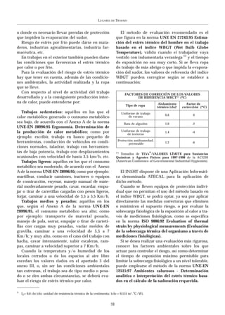 LUGARES   DE   TRABAJO


o donde es necesario llevar prendas de protección                               El método de evaluación recomendado es el
que impiden la evaporación del sudor.                                        que figura en la norma UNE EN 27243:95 Estima-
   Riesgo de estrés por frío puede darse en mata-                            ción del estrés térmico del hombre en el trabajo
deros, industrias agroalimentarias, industria far-                           basado en el índice WBGT (Wet Bulb Globe
macéutica, etc.                                                              Temperature), válido cuando el trabajador vaya
   En trabajos en el exterior también pueden darse                           vestido con indumentaria veraniega (1) y el tiempo
las condiciones que favorezcan el estrés térmico                             de exposición no sea muy corto. Si se lleva ropa
por calor o por frío.                                                        de trabajo de más abrigo o que impida la evapora-
   Para la evaluación del riesgo de estrés térmico                           ción del sudor, los valores de referencia del índice
hay que tener en cuenta, además de las condicio-                             WBGT pueden corregirse según se establece a
nes ambientales, la actividad realizada y la ropa                            continuación:
que se lleve.
   Con respecto al nivel de actividad del trabajo
                                                                                     FACTORES DE CORRECIÓN DE LOS VALORES
desarrollado y a la consiguiente producción inter-                                         DE REFERENCIA WBGT(*) (ºC)
na de calor, puede entenderse por:                                                                         Aislamiento        Factor de
                                                                                     Tipo de ropa         térmico (clo)1   corrección (ºC)
   Trabajos sedentarios: aquéllos en los que el                                    Uniforme de trabajo
                                                                                                               0,6               0
calor metabólico generado o consumo metabólico                                          de verano
sea bajo, de acuerdo con el Anexo A de la norma                                     Bata de algodón            1,0               -2
UNE-EN 28996:95 Ergonomía. Determinación de
la producción de calor metabólico; como por                                        Uniforme de trabajo         1,4               -4
                                                                                       de invierno
ejemplo: escribir, trabajo en banco pequeño de
herramientas, conducción de vehículos en condi-                               Protección antihumedad,
                                                                                      permeable                1,2               -6
ciones normales, taladrar, trabajo con herramien-
tas de baja potencia, trabajo con desplazamientos                            (*)                      ®
                                                                               Tomados de TLVs -VALORES LÍMITE para Sustancias
ocasionales con velocidad de hasta 3,5 km/h, etc.                            Químicas y Agentes Físicos para 1997-1998 de la ACGIH
   Trabajos ligeros: aquéllos en los que el consumo                          (American Conference of Governmental Industrial Hygienists).
metabólico sea moderado, de acuerdo con el Anexo
A de la norma UNE-EN 28996:95; como por ejemplo:                                El INSHT dispone de una Aplicación Informáti-
martillear, conducir camiones, tractores o equipos                           ca denominada ATECAL para la aplicación de
de construcción, enyesar, manejo manual de mate-                             dicho método.
rial moderadamente pesado, cavar, escardar, empu-                               Cuando se lleven equipos de protección indivi-
jar o tirar de carretillas cargadas con pesos ligeros,                       dual que no permitan el uso del método basado en
forjar, caminar a una velocidad de 3,5 a 5,5 Km/h.                           el índice WBGT, se podrá optar, ya sea por aplicar
   Trabajos medios y pesados: aquéllos en los                                directamente las medidas correctoras que eliminen
que, según el Anexo A de la norma UNE-EN                                     o minimicen el supuesto riesgo, o por evaluar la
28996:95, el consumo metabólico sea alto; como                               sobrecarga fisiológica de la exposición al calor a tra-
por ejemplo: transporte de material pesado,                                  vés de mediciones fisiológicas, como se especifica
manejo de pala, serrar, empujar o tirar de carreti-                          en la norma ISO 9886:92 Evaluation of thermal
llas con cargas muy pesadas, vaciar moldes de                                strain by physiological measurements (Evaluación
gravilla, caminar a una velocidad de 5,5 a 7                                 de la sobrecarga térmica del organismo a través de
Km/h; y muy alto, como en el caso del trabajo con                            mediciones fisiológicas).
hacha, cavar intensamente, subir escaleras, ram-                                Si se desea realizar una evaluación más rigurosa,
pas, caminar a velocidad superior a 7 Km/h.                                  conocer los factores ambientales sobre los que
   Cuando la temperatura y/o humedad de los                                  actuar para controlar el riesgo, así como determinar
locales cerrados o de los espacios al aire libre                             el tiempo de exposición máximo permisible para
excedan los valores dados en el apartado 3 del                               limitar la sobrecarga fisiológica a un nivel tolerable,
anexo III, o, sin ser las condiciones ambientales                            puede emplearse el método de la norma UNE-EN
tan extremas, el trabajo sea de tipo medio o pesa-                           12515:97 Ambientes calurosos - Determinación
do o se den ambas circunstancias, se deberá eva-                             analítica e interpretación del estrés térmico basa-
luar el riesgo de estrés térmico por calor.                                  dos en el cálculo de la sudoración requerida.

1)
     Icl= 0,6 clo (clo: unidad de resistencia térmica de la vestimenta; 1clo = 0,155 m 2. ºC/W).


                                                                        31
 