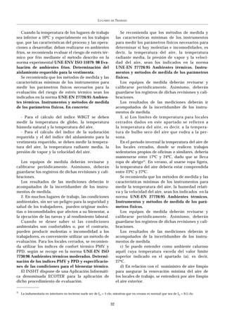 LUGARES   DE   TRABAJO


   Cuando la temperatura de los lugares de trabajo                             Se recomienda que los métodos de medida y
sea inferior a 10ºC y especialmente en los trabajos                         las características mínimas de los instrumentos
que, por las características del proceso y las opera-                       para medir los parámetros físicos necesarios para
ciones a desarrollar, deban realizarse en ambientes                         determinar si hay molestias e incomodidades, es
fríos, se recomienda evaluar el riesgo de estrés tér-                       decir, la temperatura del aire, la temperatura
mico por frío mediante el método descrito en la                             radiante media, la presión de vapor y la veloci-
norma experimental UNE-ENV ISO 11079: 98 Eva-                               dad del aire, sean los indicados en la norma
luación de ambientes fríos. Determinación del                               UNE-EN 27726:95 Ambientes térmicos. Instru-
aislamiento requerido para la vestimenta.                                   mentos y métodos de medida de los parámetros
   Se recomienda que los métodos de medida y las                            físicos.
características mínimas de los instrumentos para                               Los equipos de medida deberán revisarse y
medir los parámetros físicos necesarios para la                             calibrarse periódicamente. Asimismo, deberán
evaluación del riesgo de estrés térmico sean los                            guardarse los registros de dichas revisiones y cali-
indicados en la norma UNE-EN 27726:95 Ambien-                               braciones.
tes térmicos. Instrumentos y métodos de medida                                 Los resultados de las mediciones deberán ir
de los parámetros físicos. En concreto:                                     acompañados de la incertidumbre de los instru-
                                                                            mentos de medida.
  - Para el cálculo del índice WBGT se deben                                   3. a) Los límites de temperatura para locales
medir la temperatura de globo, la temperatura                               cerrados dados en este apartado se refieren a
húmeda natural y la temperatura del aire.                                   la temperatura del aire, es decir, a la tempera-
  - Para el cálculo del índice de la sudoración                             tura de bulbo seco del aire que rodea a la per-
requerida y el del índice del aislamiento para la                           sona.
vestimenta requerido, se deben medir la tempera-                               En el período invernal la temperatura del aire de
tura del aire, la temperatura radiante media, la                            los locales cerrados, donde se realicen trabajos
presión de vapor y la velocidad del aire.                                   sedentarios propios de oficinas o similares, debería
                                                                            mantenerse entre 17ºC y 24ºC, dado que se lleva
   Los equipos de medida deberán revisarse y                                ropa de abrigo(2). En verano, al usarse ropa ligera,
calibrarse periódicamente. Asimismo, deberán                                la temperatura del aire debería estar comprendida
guardarse los registros de dichas revisiones y cali-                        entre 23ºC y 27ºC.
braciones.                                                                     Se recomienda que los métodos de medida y las
   Los resultados de las mediciones deberán ir                              características mínimas de los instrumentos para
acompañados de la incertidumbre de los instru-                              medir la temperatura del aire, la humedad relati-
mentos de medida.                                                           va y la velocidad del aire, sean los indicados en la
   2. En muchos lugares de trabajo, las condiciones                         norma UNE-EN 27726:95 Ambientes térmicos.
ambientales, sin ser un peligro para la seguridad y                         Instrumentos y métodos de medida de los pará-
salud de los trabajadores, pueden originar moles-                           metros físicos.
tias o incomodidades que afecten a su bienestar, a                             Los equipos de medida deberán revisarse y
la ejecución de las tareas y al rendimiento laboral.                        calibrarse periódicamente. Asimismo, deberán
   Cuando se desee saber si las condiciones                                 guardarse los registros de dichas revisiones y cali-
ambientales son confortables o, por el contrario,                           braciones.
pueden producir molestias o incomodidad a los                                  Los resultados de las mediciones deberán ir
trabajadores, es conveniente utilizar un método de                          acompañados de la incertidumbre de los instru-
evaluación. Para los locales cerrados, se recomien-                         mentos de medida.
da utilizar los índices de confort térmico PMV y                               c) Se puede entender como ambiente caluroso
PPD, según se recoge en la norma UNE-EN ISO                                 aquél cuya temperatura exceda del valor límite
7730:96 Ambientes térmicos moderados. Determi-                              superior indicado en el apartado (a), es decir,
nación de los índices PMV y PPD y especificacio-                            27ºC.
nes de las condiciones para el bienestar térmico.                              d) En relación con el suministro de aire limpio
   El INSHT dispone de una Aplicación Informáti-                            para asegurar la renovación mínima del aire de
ca denominada ECOTER para la aplicación de                                  los locales de trabajo, se entenderá por aire limpio
dicho procedimiento de evaluación.                                          el aire exterior.

2)
     La indumentaria en interiores en invierno suele ser de Icl = 1 clo, mientras que en verano es normal que sea de Icl = 0,5 clo.


                                                                       32
 