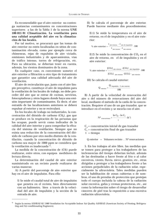 LUGARES   DE   TRABAJO


   Es recomendable que el aire exterior no conten-                          II) Se calcula el porcentaje de aire exterior.
ga sustancias contaminantes en concentraciones                              Puede hacerse mediante dos procedimientos:
superiores a las de la Tabla 1 de la norma UNE
100-011-91 Climatización. La ventilación para                                    II.1) Se mide la temperatura en el aire de
una calidad aceptable del aire en la climatiza-                                  retorno, en el de impulsión y en el aire exte-
ción de los locales.                                                             rior:
   Por tal motivo, se procurará que las tomas de                                                        t aire retorno - t aire de impulsión
aire exterior no estén localizadas en sitios de con-                              % aire exterior =                                            . 100
                                                                                                            t aire retorno - t aire exterior
taminación elevada, como por ejemplo cerca de
chimeneas, rejas de expulsión de aire viciado,                                   II.2) Se mide la concentración de CO2 en el
emisiones industriales y de aparcamientos, vías                                  aire de retorno, en el de impulsión y en el
de tráfico intenso, torres de refrigeración, etc.                                aire exterior:
Para su ubicación, se deberían tener en cuenta,
además, los vientos dominantes de la zona.                                                           [CO2] aire retorno -[CO2]           aire impulsión
   En cualquier caso, es conveniente someter el                                  % aire exterior =                                                        . 100
aire exterior a filtración u otro tipo de tratamiento                                                 [CO2]                  -
                                                                                                                 aire retorno [CO2] - aire exterior

que garantice una calidad adecuada del aire de
ventilación.                                                                III) Se calcula el caudal exterior:
   El aire de recirculación que, junto con el aire lim-                                                 Q impulsión . % aire exterior
pio preceptivo, constituye el aire de impulsión para                                     Q exterior =
                                                                                                                     100
la ventilación de los locales de trabajo, no debe pro-
ceder del aire que se extrae de cocinas, servicios,                       B) A partir de la velocidad de renovación del
fotocopiadoras y otros lugares donde haya una emi-                     aire o del número de renovaciones del aire del
sión importante de contaminantes. Es decir, el aire                    local, mediante el método de la caída de la concen-
extraído de las localizaciones anteriores se deberá                    tración. Requiere el uso de un gas trazador, que se
expulsar al exterior y no se recirculará.                              introduce en el recinto y se mezcla con el aire.
   En los locales de trabajo no industriales, la con-
centración del dióxido de carbono (C02), gas que                                                              ln C0 - ln Ct
                                                                                         Nº renovaciones =                           (h-1)
se produce en la respiración de las personas que                                                                      t
los ocupan, puede servir como indicador de la
calidad del aire interior y para comprobar la efica-                      Co = concentración inicial de gas trazador
cia del sistema de ventilación. Siempre que no                            Ct = concentración final de gas trazador
exista una reducción de la concentración del dió-                         t = tiempo
xido de carbono por otro medio distinto de la ven-
tilación, cuando la concentración de dióxido de                            Q exterior = Volumen recinto . Nº renovaciones
carbono sea mayor de 1000 ppm se considera que
la ventilación es inadecuada (3).                                         5. En los trabajos al aire libre, las medidas que
   La medida de la concentración de (C0 ) puede     2                  se tomen para proteger a los trabajadores de las
realizarse, entre otros, con equipos medidores de                      inclemencias del tiempo deberían incluir, además
lectura directa.                                                       de las destinadas a hacer frente al frío o al calor
   La determinación del caudal de aire exterior                        excesivos, viento, lluvia, nieve, granizo, etc., otras
suministrado en un recinto puede realizarse de                         dirigidas a proteger a los trabajadores frente a las
varias maneras:                                                        acciones perjudiciales de la radiación solar, espe-
   A) A partir del porcentaje de aire exterior que                     cialmente la ultravioleta. Tales medidas pueden
hay en el aire de impulsión. Para ello:                                ser la habilitación de zonas cubiertas o de som-
                                                                       bras, el uso de prendas de protección que protejan
       I) Se mide el caudal total de aire de impulsión                 todo el cuerpo incluida la cabeza de la radiación
       que penetra en el recinto, bien directamente                    solar excesiva, gafas y cremas protectoras, etc., así
       con un balómetro, bien a través de la veloci-                   como la información sobre el riesgo de desarrollar
       dad del aire de impulsión y la sección de la                    cánceres de piel tras la exposición a una excesiva
       entrada de aire.                                                radiación ultravioleta.

3)
     Según la norma ASHRAE 62/1989 Ventilation for Acceptable Indoor Air Quality ASHRAE (American Society of Heating, Refrigera-
     ting and Air-conditionating Engineers).


                                                                  33
 