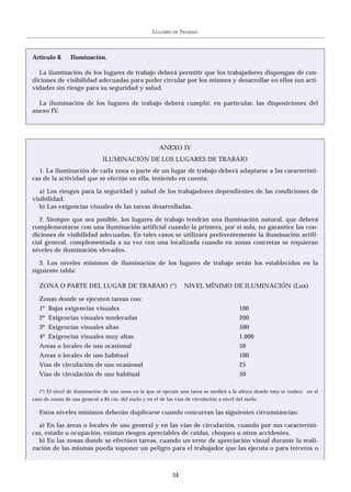 LUGARES   DE   TRABAJO




Artículo 8.      Iluminación.

  La iluminación de los lugares de trabajo deberá permitir que los trabajadores dispongan de con-
diciones de visibilidad adecuadas para poder circular por los mismos y desarrollar en ellos sus acti-
vidades sin riesgo para su seguridad y salud.

  La iluminación de los lugares de trabajo deberá cumplir, en particular, las disposiciones del
anexo IV.




                                                        ANEXO IV
                               ILUMINACIÓN DE LOS LUGARES DE TRABAJO
  1. La iluminación de cada zona o parte de un lugar de trabajo deberá adaptarse a las característi-
cas de la actividad que se efectúe en ella, teniendo en cuenta:

   a) Los riesgos para la seguridad y salud de los trabajadores dependientes de las condiciones de
visibilidad.
   b) Las exigencias visuales de las tareas desarrolladas.

   2. Siempre que sea posible, los lugares de trabajo tendrán una iluminación natural, que deberá
complementarse con una iluminación artificial cuando la primera, por sí sola, no garantice las con-
diciones de visibilidad adecuadas. En tales casos se utilizará preferentemente la iluminación artifi-
cial general, complementada a su vez con una localizada cuando en zonas concretas se requieran
niveles de iluminación elevados.

   3. Los niveles mínimos de iluminación de los lugares de trabajo serán los establecidos en la
siguiente tabla:

   ZONA O PARTE DEL LUGAR DE TRABAJO (*)                             NIVEL MÍNIMO DE ILUMINACIÓN (Lux)

   Zonas donde se ejecuten tareas con:
   1º Bajas exigencias visuales                                                             100
   2º Exigencias visuales moderadas                                                         200
   3º Exigencias visuales altas                                                             500
   4º Exigencias visuales muy altas                                                         1.000
   Areas o locales de uso ocasional                                                         50
   Areas o locales de uso habitual                                                          100
   Vías de circulación de uso ocasional                                                     25
   Vías de circulación de uso habitual                                                      50

   (*) El nivel de iluminación de una zona en la que se ejecute una tarea se medirá a la altura donde ésta se realice; en el
caso de zonas de uso general a 85 cm. del suelo y en el de las vías de circulación a nivel del suelo.

   Estos niveles mínimos deberán duplicarse cuando concurran las siguientes circunstancias:

  a) En las áreas o locales de uso general y en las vías de circulación, cuando por sus característi-
cas, estado u ocupación, existan riesgos apreciables de caídas, choques u otros accidentes.
  b) En las zonas donde se efectúen tareas, cuando un error de apreciación visual durante la reali-
zación de las mismas pueda suponer un peligro para el trabajador que las ejecuta o para terceros o



                                                               34
 