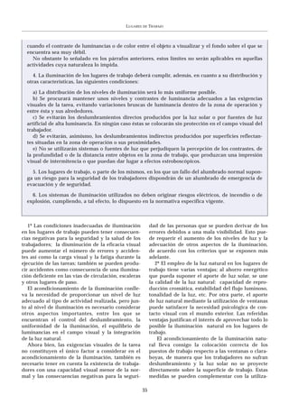 LUGARES   DE   TRABAJO



  cuando el contraste de luminancias o de color entre el objeto a visualizar y el fondo sobre el que se
  encuentra sea muy débil.
    No obstante lo señalado en los párrafos anteriores, estos límites no serán aplicables en aquellas
  actividades cuya naturaleza lo impida.

     4. La iluminación de los lugares de trabajo deberá cumplir, además, en cuanto a su distribución y
  otras características, las siguientes condiciones:

     a) La distribución de los niveles de iluminación será lo más uniforme posible.
     b) Se procurará mantener unos niveles y contrastes de luminancia adecuados a las exigencias
  visuales de la tarea, evitando variaciones bruscas de luminancia dentro de la zona de operación y
  entre ésta y sus alrededores.
     c) Se evitarán los deslumbramientos directos producidos por la luz solar o por fuentes de luz
  artificial de alta luminancia. En ningún caso éstas se colocarán sin protección en el campo visual del
  trabajador.
     d) Se evitarán, asimismo, los deslumbramientos indirectos producidos por superficies reflectan-
  tes situadas en la zona de operación o sus proximidades.
     e) No se utilizarán sistemas o fuentes de luz que perjudiquen la percepción de los contrastes, de
  la profundidad o de la distancia entre objetos en la zona de trabajo, que produzcan una impresión
  visual de intermitencia o que puedan dar lugar a efectos estroboscópicos.

    5. Los lugares de trabajo, o parte de los mismos, en los que un fallo del alumbrado normal supon-
  ga un riesgo para la seguridad de los trabajadores dispondrán de un alumbrado de emergencia de
  evacuación y de seguridad.

    6. Los sistemas de iluminación utilizados no deben originar riesgos eléctricos, de incendio o de
  explosión, cumpliendo, a tal efecto, lo dispuesto en la normativa específica vigente.



   1º Las condiciones inadecuadas de iluminación             dad de las personas que se pueden derivar de los
en los lugares de trabajo pueden tener consecuen-            errores debidos a una mala visibilidad. Esto pue-
cias negativas para la seguridad y la salud de los           de requerir el aumento de los niveles de luz y la
trabajadores; la disminución de la eficacia visual           adecuación de otros aspectos de la iluminación,
puede aumentar el número de errores y acciden-               de acuerdo con los criterios que se exponen más
tes así como la carga visual y la fatiga durante la          adelante.
ejecución de las tareas; también se pueden produ-               2º El empleo de la luz natural en los lugares de
cir accidentes como consecuencia de una ilumina-             trabajo tiene varias ventajas; al ahorro energético
ción deficiente en las vías de circulación, escaleras        que pueda suponer el aporte de luz solar, se une
y otros lugares de paso.                                     la calidad de la luz natural: capacidad de repro-
   El acondicionamiento de la iluminación conlle-            ducción cromática, estabilidad del flujo luminoso,
va la necesidad de proporcionar un nivel de luz              tonalidad de la luz, etc. Por otra parte, el aporte
adecuado al tipo de actividad realizada, pero jun-           de luz natural mediante la utilización de ventanas
to al nivel de iluminación es necesario considerar           puede satisfacer la necesidad psicológica de con-
otros aspectos importantes, entre los que se                 tacto visual con el mundo exterior. Las referidas
encuentran el control del deslumbramiento, la                ventajas justifican el interés de aprovechar todo lo
uniformidad de la iluminación, el equilibrio de              posible la iluminación natural en los lugares de
luminancias en el campo visual y la integración              trabajo.
de la luz natural.                                               El acondicionamiento de la iluminación natu-
   Ahora bien, las exigencias visuales de la tarea           ral lleva consigo la colocación correcta de los
no constituyen el único factor a considerar en el            puestos de trabajo respecto a las ventanas o clara-
acondicionamiento de la iluminación, también es              boyas, de manera que los trabajadores no sufran
necesario tener en cuenta la existencia de trabaja-          deslumbramiento y la luz solar no se proyecte
dores con una capacidad visual menor de la nor-              directamente sobre la superficie de trabajo. Estas
mal y las consecuencias negativas para la seguri-            medidas se pueden complementar con la utiliza-

                                                        35
 