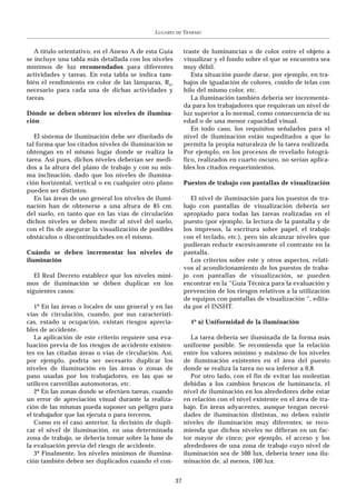 LUGARES   DE   TRABAJO


   A título orientativo, en el Anexo A de esta Guía         traste de luminancias o de color entre el objeto a
se incluye una tabla más detallada con los niveles          visualizar y el fondo sobre el que se encuentra sea
mínimos de luz recomendados para diferentes                 muy débil.
actividades y tareas. En esta tabla se indica tam-             Esta situación puede darse, por ejemplo, en tra-
bién el rendimiento en color de las lámparas, Ra,           bajos de igualación de colores, cosido de telas con
necesario para cada una de dichas actividades y             hilo del mismo color, etc.
tareas.                                                        La iluminación también debería ser incrementa-
                                                            da para los trabajadores que requieran un nivel de
Dónde se deben obtener los niveles de ilumina-              luz superior a lo normal, como consecuencia de su
ción                                                        edad o de una menor capacidad visual.
                                                               En todo caso, los requisitos señalados para el
   El sistema de iluminación debe ser diseñado de           nivel de iluminación están supeditados a que lo
tal forma que los citados niveles de iluminación se         permita la propia naturaleza de la tarea realizada.
obtengan en el mismo lugar donde se realiza la              Por ejemplo, en los procesos de revelado fotográ-
tarea. Así pues, dichos niveles deberían ser medi-          fico, realizados en cuarto oscuro, no serían aplica-
dos a la altura del plano de trabajo y con su mis-          bles los citados requerimientos.
ma inclinación, dado que los niveles de ilumina-
ción horizontal, vertical o en cualquier otro plano         Puestos de trabajo con pantallas de visualización
pueden ser distintos.
   En las áreas de uso general los niveles de ilumi-           El nivel de iluminación para los puestos de tra-
nación han de obtenerse a una altura de 85 cm.              bajo con pantallas de visualización debería ser
del suelo, en tanto que en las vías de circulación          apropiado para todas las tareas realizadas en el
dichos niveles se deben medir al nivel del suelo,           puesto (por ejemplo, la lectura de la pantalla y de
con el fin de asegurar la visualización de posibles         los impresos, la escritura sobre papel, el trabajo
obstáculos o discontinuidades en el mismo.                  con el teclado, etc.), pero sin alcanzar niveles que
                                                            pudieran reducir excesivamente el contraste en la
Cuándo se deben incrementar los niveles de                  pantalla.
iluminación                                                    Los criterios sobre este y otros aspectos, relati-
                                                            vos al acondicionamiento de los puestos de traba-
   El Real Decreto establece que los niveles míni-          jo con pantallas de visualización, se pueden
mos de iluminación se deben duplicar en los                 encontrar en la “Guía Técnica para la evaluación y
siguientes casos:                                           prevención de los riesgos relativos a la utilización
                                                            de equipos con pantallas de visualización “, edita-
   1º En las áreas o locales de uso general y en las        da por el INSHT.
vías de circulación, cuando, por sus característi-
cas, estado u ocupación, existan riesgos aprecia-              4º a) Uniformidad de la iluminación
bles de accidente.
   La aplicación de este criterio requiere una eva-            La tarea debería ser iluminada de la forma más
luación previa de los riesgos de accidente existen-         uniforme posible. Se recomienda que la relación
tes en las citadas áreas o vías de circulación. Así,        entre los valores mínimo y máximo de los niveles
por ejemplo, podría ser necesario duplicar los              de iluminación existentes en el área del puesto
niveles de iluminación en las áreas o zonas de              donde se realiza la tarea no sea inferior a 0,8.
paso usadas por los trabajadores, en las que se                Por otro lado, con el fin de evitar las molestias
utilicen carretillas automotoras, etc.                      debidas a los cambios bruscos de luminancia, el
   2º En las zonas donde se efectúen tareas, cuando         nivel de iluminación en los alrededores debe estar
un error de apreciación visual durante la realiza-          en relación con el nivel existente en el área de tra-
ción de las mismas pueda suponer un peligro para            bajo. En áreas adyacentes, aunque tengan necesi-
el trabajador que las ejecuta o para terceros.              dades de iluminación distintas, no deben existir
   Como en el caso anterior, la decisión de dupli-          niveles de iluminación muy diferentes; se reco-
car el nivel de iluminación, en una determinada             mienda que dichos niveles no difieran en un fac-
zona de trabajo, se debería tomar sobre la base de          tor mayor de cinco; por ejemplo, el acceso y los
la evaluación previa del riesgo de accidente.               alrededores de una zona de trabajo cuyo nivel de
   3º Finalmente, los niveles mínimos de ilumina-           iluminación sea de 500 lux, debería tener una ilu-
ción también deben ser duplicados cuando el con-            minación de, al menos, 100 lux.


                                                       37
 