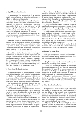 LUGARES   DE   TRABAJO


b) Equilibrio de luminancias                                     Para evitar el deslumbramiento molesto es
                                                              necesario controlar todas las fuentes luminosas
   La distribución de luminancias en el campo                 existentes dentro del campo visual. Esto conlleva
visual puede afectar a la visibilidad de la tarea e           la utilización de persianas o cortinas en las venta-
influir en la fatiga del trabajador.                          nas, así como el empleo de luminarias con difuso-
   La agudeza visual es máxima cuando la lumino-              res o pantallas que impidan la visión del cuerpo
sidad de la tarea es similar a la existente en el cam-        brillante de las lámparas.
po visual del trabajador. Sin embargo, cuando la                 El apantallamiento debería efectuarse en todas
luminosidad de la tarea es muy diferente a la del             aquellas lámparas que puedan ser vistas, desde
entorno se puede producir una reducción de la efi-            cualquier zona de trabajo, bajo un ángulo menor
ciencia visual y la aparición de fatiga, como conse-          de 45º respecto a la línea de visión horizontal.
cuencia de la repetida adaptación de los ojos.                   El grado de deslumbramiento puede ser expre-
   Las relaciones de luminancia que deberían ser              sado mediante el método “Unified Glare Rating”
consideradas en el acondicionamiento de la ilumi-             (UGR) de la Comisión Internacional de la Ilumi-
nación son las siguientes:                                    nación (CIE), en el cual se tiene en cuenta la con-
                                                              tribución de cada una de las luminarias que for-
  a) Entre la tarea y su entorno inmediato. Se reco-          man parte de un determinado sistema de
mienda que la luminancia del entorno inmediato                iluminación (Publicación CIE 117).
sea menor que la de la tarea pero no inferior a 1/3.             En el Anexo A de esta Guía se indica el nivel
  b) Entre la tarea y el entorno alejado. En este             máximo del valor UGR de deslumbramiento
caso se recomienda que la relación de luminancias             admisible para cada tipo de tarea o actividad.
no sea superior a 10 ni inferior a 1/10.
                                                              d) Control de los reflejos
  El equilibrio de luminancias se puede lograr
controlando la reflectancia de las superficies del              En lo que concierne al control del deslumbra-
entorno y los niveles de iluminación; es decir, eli-          miento provocado por los reflejos, se pueden utili-
giendo colores más o menos claros para las pare-              zar los siguientes procedimientos:
des y otras superficies del entorno y empleando
una iluminación general adecuada, de manera                      - Emplear acabados de aspecto mate en las
que la luminosidad del entorno no sea muy dife-               superficies de trabajo y del entorno.
rente a la existente en el puesto de trabajo.                    - Situar las luminarias respecto al puesto de
                                                              trabajo de manera que la luz llegue al trabajador
c) Control del deslumbramiento                                lateralmente. En general, es recomendable que la
                                                              iluminación le llegue al trabajador por ambos
   El deslumbramiento se puede producir cuando                lados con el fin de evitar también las sombras
existen fuentes de luz cuya luminancia es excesiva            molestas cuando se trabaja con ambas manos.
en relación con la luminancia general existente en               - Emplear luminarias con difusores, así como
el interior del local (deslumbramiento directo), o            techos y paredes de tonos claros, especialmente
bien, cuando las fuentes de luz se reflejan sobre             cuando la tarea requiera la visualización de obje-
superficies pulidas (deslumbramiento por reflejos).           tos pulidos.
   Las situaciones de deslumbramiento en los
lugares de trabajo pueden perturbar la visión y               e) Direccionalidad de la luz
dar lugar a errores y accidentes.
   El deslumbramiento puede adoptar dos formas:                  Para percibir la forma, el relieve y la textura de
el deslumbramiento perturbador, cuyo principal                los objetos es importante que exista un equilibrio
efecto es reducir la visibilidad de la tarea, y el            de luz difusa y direccional. Una iluminación
deslumbramiento molesto, el cual no reduce la                 demasiado difusa reduce los contrastes de luces y
visibilidad pero produce fatiga visual.                       sombras, empeorando la percepción de los objetos
   Para evitar el deslumbramiento perturbador, los            en sus tres dimensiones, mientras que la ilumina-
puestos y áreas de trabajo se deben diseñar de                ción excesivamente direccional produce sombras
manera que no existan fuentes luminosas o venta-              duras que dificultan la percepción.
nas situadas frente a los ojos del trabajador. Esto se           - Algunos efectos de la luz dirigida también
puede lograr orientando adecuadamente los pues-               pueden facilitar la percepción de los detalles de
tos o bien apantallando las fuentes de luz brillantes.        una tarea; por ejemplo, una luz dirigida sobre una


                                                         38
 