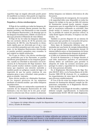 LUGARES   DE   TRABAJO


superficie bajo un ángulo adecuado puede poner                dichas lámparas con balastos eléctronicos de alta
de manifiesto su textura. Esto puede ser importan-            frecuencia.
te en algunas tareas de control visual de defectos.              5º La iluminación de emergencia, de evacuación
                                                              y de seguridad debe estar disponible en todos los
Parpadeos y efectos estroboscópicos                           lugares de trabajo en los que un fallo del sistema
                                                              de iluminación normal pueda suponer riesgos
   El flujo de luz emitido por todas las lámparas ali-        importantes para la seguridad de los trabajadores
mentadas con corriente alterna presenta una fluc-             que se encuentren realizando su actividad. Esto
tuación periódica; esta fluctuación es más acusada            puede incluir el contacto con máquinas peligro-
en las lámparas fluorescentes y de descarga que en            sas, la pérdida de control de procesos críticos, la
las lámparas incandescentes, debido a la inercia tér-         caída desde lugares elevados, el tropiezo con obs-
mica que presenta el filamento de estas últimas.              táculos, etc.
   El flujo de luz de todas las lámparas alimenta-               También es preciso disponer de un sistema de
das con corriente alterna de 50 Hz presenta una               iluminación que permita la evacuación del perso-
fluctuación de 100 Hz; esta fluctuación es dema-              nal en caso de incendio u otra emergencia.
siado rápida para ser detectada por el ojo y rara                Estos tipos de iluminación deberían estar ali-
vez se perciben parpadeos por esta causa. No obs-             mentados por una fuente de energía independiente
tante, en las lámparas fluorescentes deterioradas             de la que proporciona la iluminación normal. El
se pueden producir parpadeos muy acusados, lo                 sistema debería entrar en funcionamiento de forma
que exigiría su rápida sustitución.                           automática e inmediatamente después de producir-
   Por lo que se refiere a los efectos estroboscópi-          se el fallo en el sistema de iluminación habitual.
cos, producidos por la luz fluctuante, se pueden                 El nivel de iluminación y el tiempo durante el
manifestar principalmente en las máquinas girato-             cual debe mantenerse operativo el mencionado
rias, cuando su velocidad se sincroniza con la fre-           sistema deben ser suficientes para permitir la
cuencia de la fluctuación del flujo lumínico. Este            adopción de todas las acciones necesarias para
efecto puede resultar molesto cuando aparece en               proteger la salud y seguridad de los trabajadores
tareas que requieren una atención sostenida y                 y de otras personas afectadas.
también puede ser peligroso cuando da lugar a la                 En el Reglamento Electrotécnico de Baja Ten-
impresión de que las partes rotativas de una                  sión (M.I.B.T. 025) y en la Norma Básica de la Edi-
máquina giran a poca velocidad, están paradas o               ficación NBE-CPI 96 (Artículo 21), se establecen
giran en sentido contrario.                                   los requerimientos de estos tipos de iluminación
   Estos efectos pueden ser eliminados iluminan-              para diversos establecimientos.
do los órganos giratorios de las máquinas                        6º Con el fin de evitar los riesgos eléctricos, los
mediante un sistema auxiliar que utilice lámparas             sistemas de iluminación deberán cumplir las dis-
incandescentes.                                               posiciones contenidas en el Reglamento Electro-
   También pueden ser aminorados repartiendo la               técnico de Baja Tensión.
conexión de las lámparas fluorescentes de cada                   En relación con los riesgos de incendio y explosión
luminaria a las tres fases de la red, pero actual-            deberán cumplir, específicamente, la Instrucción
mente la solución más eficaz consiste en alimentar            Complementaria M.I.B.T. 026 del citado Reglamento.


  Artículo 9.   Servicios higiénicos y locales de descanso.

    Los lugares de trabajo deberán cumplir las disposiciones del anexo V en cuanto a servicios higié-
  nicos y locales de descanso.



                                                  ANEXO V

   A) Disposiciones aplicables a los lugares de trabajo utilizados por primera vez a partir de la fecha
 de entrada en vigor del presente real decreto y a las modificaciones, ampliaciones o transformaciones
 de los lugares de trabajo ya utilizados antes de dicha fecha que se realicen con posterioridad a la mis-




                                                         39
 