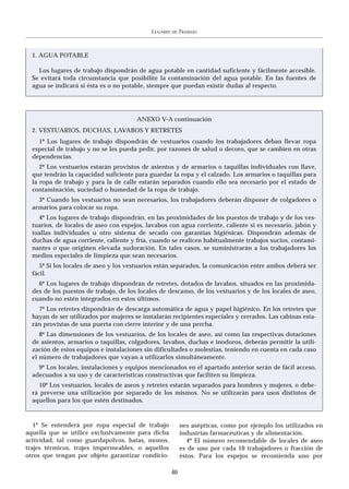 LUGARES   DE   TRABAJO



  1. AGUA POTABLE

    Los lugares de trabajo dispondrán de agua potable en cantidad suficiente y fácilmente accesible.
  Se evitará toda circunstancia que posibilite la contaminación del agua potable. En las fuentes de
  agua se indicará si ésta es o no potable, siempre que puedan existir dudas al respecto.




                                       ANEXO V-A continuación
  2. VESTUARIOS, DUCHAS, LAVABOS Y RETRETES
    1º Los lugares de trabajo dispondrán de vestuarios cuando los trabajadores deban llevar ropa
  especial de trabajo y no se les pueda pedir, por razones de salud o decoro, que se cambien en otras
  dependencias.
     2º Los vestuarios estarán provistos de asientos y de armarios o taquillas individuales con llave,
  que tendrán la capacidad suficiente para guardar la ropa y el calzado. Los armarios o taquillas para
  la ropa de trabajo y para la de calle estarán separados cuando ello sea necesario por el estado de
  contaminación, suciedad o humedad de la ropa de trabajo.
    3º Cuando los vestuarios no sean necesarios, los trabajadores deberán disponer de colgadores o
  armarios para colocar su ropa.
    4º Los lugares de trabajo dispondrán, en las proximidades de los puestos de trabajo y de los ves-
  tuarios, de locales de aseo con espejos, lavabos con agua corriente, caliente si es necesario, jabón y
  toallas individuales u otro sistema de secado con garantías higiénicas. Dispondrán además de
  duchas de agua corriente, caliente y fría, cuando se realicen habitualmente trabajos sucios, contami-
  nantes o que originen elevada sudoración. En tales casos, se suministrarán a los trabajadores los
  medios especiales de limpieza que sean necesarios.
     5º Si los locales de aseo y los vestuarios están separados, la comunicación entre ambos deberá ser
  fácil.
    6º Los lugares de trabajo dispondrán de retretes, dotados de lavabos, situados en las proximida-
  des de los puestos de trabajo, de los locales de descanso, de los vestuarios y de los locales de aseo,
  cuando no estén integrados en estos últimos.
    7º Los retretes dispondrán de descarga automática de agua y papel higiénico. En los retretes que
  hayan de ser utilizados por mujeres se instalarán recipientes especiales y cerrados. Las cabinas esta-
  rán provistas de una puerta con cierre interior y de una percha.
     8º Las dimensiones de los vestuarios, de los locales de aseo, así como las respectivas dotaciones
  de asientos, armarios o taquillas, colgadores, lavabos, duchas e inodoros, deberán permitir la utili-
  zación de estos equipos e instalaciones sin dificultades o molestias, teniendo en cuenta en cada caso
  el número de trabajadores que vayan a utilizarlos simultáneamente.
    9º Los locales, instalaciones y equipos mencionados en el apartado anterior serán de fácil acceso,
  adecuados a su uso y de características constructivas que faciliten su limpieza.
    10º Los vestuarios, locales de aseos y retretes estarán separados para hombres y mujeres, o debe-
  rá preverse una utilización por separado de los mismos. No se utilizarán para usos distintos de
  aquellos para los que estén destinados.



   1º Se entenderá por ropa especial de trabajo            nes asépticas, como por ejemplo los utilizados en
aquella que se utilice exclusivamente para dicha           industrias farmacéuticas y de alimentación.
actividad, tal como guardapolvos, batas, monos,               4º El número recomendable de locales de aseo
trajes térmicos, trajes impermeables, o aquellos           es de uno por cada 10 trabajadores o fracción de
otros que tengan por objeto garantizar condicio-           éstos. Para los espejos se recomienda uno por

                                                      40
 