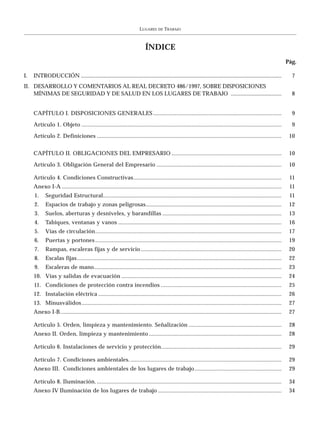 LUGARES    DE   TRABAJO



                                                                          ÍNDICE
                                                                                                                                                                   Pág.

I.   INTRODUCCIÓN ..............................................................................................................................................     7
II. DESARROLLO Y COMENTARIOS AL REAL DECRETO 486/1997, SOBRE DISPOSICIONES
    MÍNIMAS DE SEGURIDAD Y DE SALUD EN LOS LUGARES DE TRABAJO ....................................                                                                   8


     CAPÍTULO I. DISPOSICIONES GENERALES ....................................................................................                                        9

     Artículo 1. Objeto ...................................................................................................................................          9

     Artículo 2. Definiciones .........................................................................................................................             10


     CAPÍTULO II. OBLIGACIONES DEL EMPRESARIO ........................................................................                                              10

     Artículo 3. Obligación General del Empresario ..................................................................................                               10

     Artículo 4. Condiciones Constructivas.................................................................................................                         11
     Anexo I-A ................................................................................................................................................     11
     1.     Seguridad Estructural.....................................................................................................................              11
     2.     Espacios de trabajo y zonas peligrosas.........................................................................................                         12
     3.     Suelos, aberturas y desniveles, y barandillas ..............................................................................                            13
     4.     Tabiques, ventanas y vanos ...........................................................................................................                  16
     5.     Vías de circulación..........................................................................................................................           17
     6.     Puertas y portones ..........................................................................................................................           19
     7.     Rampas, escaleras fijas y de servicio ............................................................................................                      20
     8.     Escalas fijas ......................................................................................................................................    22
     9.     Escaleras de mano...........................................................................................................................            23
     10. Vías y salidas de evacuación .........................................................................................................                     24
     11. Condiciones de protección contra incendios ...............................................................................                                 25
     12. Instalación eléctrica ........................................................................................................................             26
     13. Minusválidos ...................................................................................................................................           27
     Anexo I-B .................................................................................................................................................    27

     Artículo 5. Orden, limpieza y mantenimiento. Señalización .............................................................                                        28
     Anexo II. Orden, limpieza y mantenimiento .......................................................................................                              28

     Artículo 6. Instalaciones de servicio y protección...............................................................................                              29

     Artículo 7. Condiciones ambientales. ...................................................................................................                       29
     Anexo III. Condiciones ambientales de los lugares de trabajo .........................................................                                         29

     Artículo 8. Iluminación. .........................................................................................................................             34
     Anexo IV Iluminación de los lugares de trabajo .................................................................................                               34
 