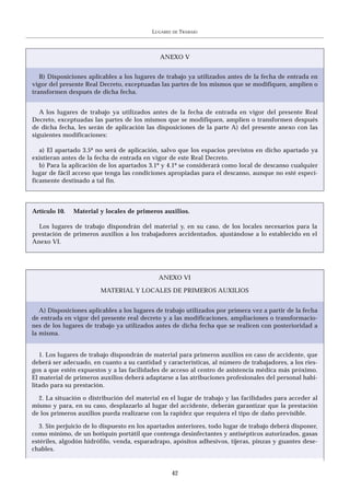 LUGARES   DE   TRABAJO




                                              ANEXO V


   B) Disposiciones aplicables a los lugares de trabajo ya utilizados antes de la fecha de entrada en
vigor del presente Real Decreto, exceptuadas las partes de los mismos que se modifiquen, amplíen o
transformen después de dicha fecha.


   A los lugares de trabajo ya utilizados antes de la fecha de entrada en vigor del presente Real
Decreto, exceptuadas las partes de los mismos que se modifiquen, amplíen o transformen después
de dicha fecha, les serán de aplicación las disposiciones de la parte A) del presente anexo con las
siguientes modificaciones:

   a) El apartado 3.5º no será de aplicación, salvo que los espacios previstos en dicho apartado ya
existieran antes de la fecha de entrada en vigor de este Real Decreto.
   b) Para la aplicación de los apartados 3.1º y 4.1º se considerará como local de descanso cualquier
lugar de fácil acceso que tenga las condiciones apropiadas para el descanso, aunque no esté especí-
ficamente destinado a tal fin.



Artículo 10.   Material y locales de primeros auxilios.

  Los lugares de trabajo dispondrán del material y, en su caso, de los locales necesarios para la
prestación de primeros auxilios a los trabajadores accidentados, ajustándose a lo establecido en el
Anexo VI.




                                             ANEXO VI

                        MATERIAL Y LOCALES DE PRIMEROS AUXILIOS


   A) Disposiciones aplicables a los lugares de trabajo utilizados por primera vez a partir de la fecha
de entrada en vigor del presente real decreto y a las modificaciones, ampliaciones o transformacio-
nes de los lugares de trabajo ya utilizados antes de dicha fecha que se realicen con posterioridad a
la misma.


   1. Los lugares de trabajo dispondrán de material para primeros auxilios en caso de accidente, que
deberá ser adecuado, en cuanto a su cantidad y características, al número de trabajadores, a los ries-
gos a que estén expuestos y a las facilidades de acceso al centro de asistencia médica más próximo.
El material de primeros auxilios deberá adaptarse a las atribuciones profesionales del personal habi-
litado para su prestación.

  2. La situación o distribución del material en el lugar de trabajo y las facilidades para acceder al
mismo y para, en su caso, desplazarlo al lugar del accidente, deberán garantizar que la prestación
de los primeros auxilios pueda realizarse con la rapidez que requiera el tipo de daño previsible.

   3. Sin perjuicio de lo dispuesto en los apartados anteriores, todo lugar de trabajo deberá disponer,
como mínimo, de un botiquín portátil que contenga desinfectantes y antisépticos autorizados, gasas
estériles, algodón hidrófilo, venda, esparadrapo, apósitos adhesivos, tijeras, pinzas y guantes dese-
chables.


                                                     42
 