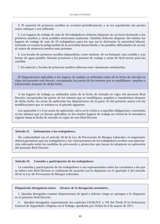 LUGARES   DE   TRABAJO



  4. El material de primeros auxilios se revisará periódicamente y se irá reponiendo tan pronto
como caduque o sea utilizado.

   5. Los lugares de trabajo de más de 50 trabajadores deberán disponer de un local destinado a los
primeros auxilios y otras posibles atenciones sanitarias. También deberán disponer del mismo los
lugares de trabajo de más de 25 trabajadores para los que así lo determine la autoridad laboral,
teniendo en cuenta la peligrosidad de la actividad desarrollada y las posibles dificultades de acceso
al centro de asistencia médica más próximo.

  6. Los locales de primeros auxilios dispondrán, como mínimo, de un botiquín, una camilla y una
fuente de agua potable. Estarán próximos a los puestos de trabajo y serán de fácil acceso para las
camillas.

  7. El material y locales de primeros auxilios deberán estar claramente señalizados.


   B) Disposiciones aplicables a los lugares de trabajo ya utilizados antes de la fecha de entrada en
vigor del presente real decreto, exceptuadas las partes de los mismos que se modifiquen, amplíen o
transformen después de dicha fecha.


  A los lugares de trabajo ya utilizados antes de la fecha de entrada en vigor del presente Real
Decreto, exceptuadas las partes de los mismos que se modifiquen, amplíen o transformen después
de dicha fecha, les serán de aplicación las disposiciones de la parte A) del presente anexo con las
modificaciones que se señalan en el párrafo siguiente.

  Los apartados 5 y 6 no serán de aplicación, salvo en lo relativo a aquellas obligaciones contenidas
en los mismos que ya fueran aplicables en los citados lugares de trabajo en virtud de la normativa
vigente hasta la fecha de entrada en vigor de este Real Decreto.



Artículo 11.   Información a los trabajadores.

   De conformidad con el artículo 18 de la Ley de Prevención de Riesgos Laborales, el empresario
deberá garantizar que los trabajadores y los representantes de los trabajadores reciban una informa-
ción adecuada sobre las medidas de prevención y protección que hayan de adoptarse en aplicación
del presente Real Decreto.



Artículo 12.   Consulta y participación de los trabajadores.

   La consulta y participación de los trabajadores o sus representantes sobre las cuestiones a las que
se refiere este Real Decreto se realizarán de acuerdo con lo dispuesto en el apartado 2 del artículo
18 de la Ley de Prevención de Riesgos Laborales.



Disposición derogatoria única.    Alcance de la derogación normativa.

  1. Quedan derogadas cuantas disposiciones de igual o inferior rango se opongan a lo dispuesto
en el presente Real Decreto.
  2. Quedan derogados expresamente los capítulos I,II,III,IV,V y VII del Título II la Ordenanza
General de Seguridad e Higiene en el Trabajo, aprobada por Orden de 9 de marzo de 1971.


                                                    43
 