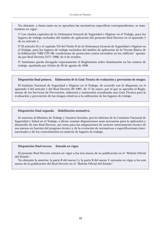 LUGARES   DE   TRABAJO



  No obstante, y hasta tanto no se aprueben las normativas específicas correspondientes, se man-
tendrán en vigor:
  1º Los citados capítulos de la Ordenanza General de Seguridad e Higiene en el Trabajo, para los
  lugares de trabajo excluidos del ámbito de aplicación del presente Real Decreto en el apartado 2
  de su artículo 1.
  2º El artículo 24 y el capítulo VII del Título II de la Ordenanza General de Seguridad e Higiene en
  el Trabajo, para los lugares de trabajo excluidos del ámbito de aplicación de la Norma Básica de
  la Edificación”NBE-CPI/96: condiciones de protección contra incendios en los edificios” aproba-
  da por Real Decreto 2177/1996, de 4 de octubre.
  3º Asimismo queda derogado expresamente el Reglamento sobre iluminación en los centros de
  trabajo, aprobado por Orden de 26 de agosto de 1940.



  Disposición final primera.   Elaboración de la Guía Técnica de evaluación y prevención de riesgos.

  El Instituto Nacional de Seguridad e Higiene en el Trabajo, de acuerdo con lo dispuesto en el
apartado 3 del artículo 5 del Real Decreto 39/1997, de 17 de enero, por el que se aprueba el Regla-
mento de los Servicios de Prevención, elaborará y mantendrá actualizada una Guía Técnica para la
evaluación y prevención de los riesgos relativos a la utilización de los lugares de trabajo.




  Disposición final segunda.     Habilitación normativa.

  Se autoriza al Ministro de Trabajo y Asuntos Sociales, previo informe de la Comisión Nacional de
Seguridad y Salud en el Trabajo, a dictar cuantas disposiciones sean necesarias para la aplicación y
desarrollo de este Real Decreto, así como para las adaptaciones de carácter estrictamente técnico de
sus anexos en función del progreso técnico y de la evolución de normativas o especificaciones inter-
nacionales o de los conocimientos en materia de lugares de trabajo.




  Disposición final tercera.    Entrada en vigor.

  El presente Real Decreto entrará en vigor a los tres meses de su publicación en el “Boletín Oficial
del Estado”.
  No obstante lo anterior, la parte B del anexo I y la parte B del anexo V entrarán en vigor a los seis
meses de la publicación del Real Decreto en el “Boletín Oficial del Estado”.




                                                     44
 