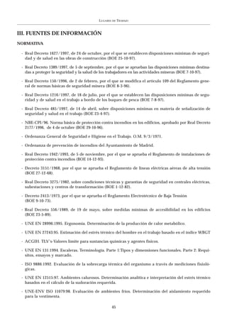 LUGARES   DE   TRABAJO



III. FUENTES DE INFORMACIÓN
NORMATIVA

 - Real Decreto 1627/1997, de 24 de octubre, por el que se establecen disposiciones mínimas de seguri-
   dad y de salud en las obras de construcción (BOE 25-10-97).

 - Real Decreto 1389/1997, de 5 de septiembre, por el que se aprueban las disposiciones mínimas destina-
   das a proteger la seguridad y la salud de los trabajadores en las actividades mineras (BOE 7-10-97).

 - Real Decreto 150/1996, de 2 de febrero, por el que se modifica el artículo 109 del Reglamento gene-
   ral de normas básicas de seguridad minera (BOE 8-3-96).

 - Real Decreto 1216/1997, de 18 de julio, por el que se establecen las disposiciones mínimas de segu-
   ridad y de salud en el trabajo a bordo de los buques de pesca (BOE 7-8-97).

 - Real Decreto 485/1997, de 14 de abril, sobre disposiciones mínimas en materia de señalización de
   seguridad y salud en el trabajo (BOE 23-4-97).

 - NBE-CPI/96. Norma básica de protección contra incendios en los edificios, aprobado por Real Decreto
   2177/1996, de 4 de octubre (BOE 29-10-96).

 - Ordenanza General de Seguridad e Higiene en el Trabajo. O.M. 9/3/1971.

 - Ordenanza de prevención de incendios del Ayuntamiento de Madrid.

 - Real Decreto 1942/1993, de 5 de noviembre, por el que se aprueba el Reglamento de instalaciones de
   protección contra incendios (BOE 14-12-93).

 - Decreto 3151/1968, por el que se aprueba el Reglamento de líneas eléctricas aéreas de alta tensión
   (BOE 27-12-68).

 - Real Decreto 3275/1982, sobre condiciones técnicas y garantías de seguridad en centrales eléctricas,
   subestaciones y centros de transformación (BOE 1-12-82).

 - Decreto 2413/1973, por el que se aprueba el Reglamento Electrotécnico de Baja Tensión
   (BOE 9-10-73).

 - Real Decreto 556/1989, de 19 de mayo, sobre medidas mínimas de accesibilidad en los edificios
   (BOE 23-5-89).

 - UNE EN 28996:1995. Ergonomía. Determinación de la producción de calor metabólico.

 - UNE EN 27243:95. Estimación del estrés térmico del hombre en el trabajo basado en el índice WBGT

 - ACGIH. TLV’s-Valores límite para sustancias químicas y agentes físicos.

 - UNE EN 131:1994. Escaleras. Terminología. Parte 1:Tipos y dimensiones funcionales. Parte 2: Requi-
   sitos, ensayos y marcado.

 - ISO 9886:1992. Evaluación de la sobrecarga térmica del organismo a través de mediciones fisioló-
   gicas.

 - UNE EN 12515:97. Ambientes calurosos. Determinación analítica e interpretación del estrés térmico
   basados en el cálculo de la sudoración requerida.

 - UNE-ENV ISO 11079:98. Evaluación de ambientes fríos. Determinación del aislamiento requerido
   para la vestimenta.

                                                     45
 