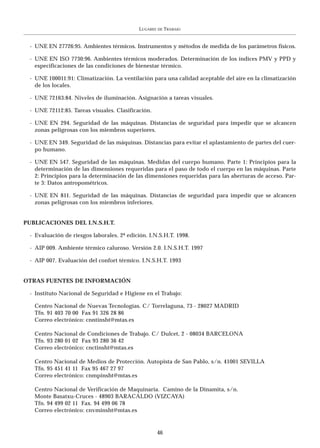 LUGARES   DE   TRABAJO


 - UNE EN 27726:95. Ambientes térmicos. Instrumentos y métodos de medida de los parámetros físicos.

 - UNE EN ISO 7730:96. Ambientes térmicos moderados. Determinación de los índices PMV y PPD y
   especificaciones de las condiciones de bienestar térmico.

 - UNE 100011:91: Climatización. La ventilación para una calidad aceptable del aire en la climatización
   de los locales.

 - UNE 72163:84. Niveles de iluminación. Asignación a tareas visuales.

 - UNE 72112:85. Tareas visuales. Clasificación.

 - UNE EN 294. Seguridad de las máquinas. Distancias de seguridad para impedir que se alcancen
   zonas peligrosas con los miembros superiores.

 - UNE EN 349. Seguridad de las máquinas. Distancias para evitar el aplastamiento de partes del cuer-
   po humano.

 - UNE EN 547. Seguridad de las máquinas. Medidas del cuerpo humano. Parte 1: Principios para la
   determinación de las dimensiones requeridas para el paso de todo el cuerpo en las máquinas. Parte
   2: Principios para la determinación de las dimensiones requeridas para las aberturas de acceso. Par-
   te 3: Datos antropométricos.

 - UNE EN 811. Seguridad de las máquinas. Distancias de seguridad para impedir que se alcancen
   zonas peligrosas con los miembros inferiores.


PUBLICACIONES DEL I.N.S.H.T.

 - Evaluación de riesgos laborales. 2ª edición. I.N.S.H.T. 1998.

 - AIP 009. Ambiente térmico caluroso. Versión 2.0. I.N.S.H.T. 1997

 - AIP 007. Evaluación del confort térmico. I.N.S.H.T. 1993


OTRAS FUENTES DE INFORMACIÓN

 - Instituto Nacional de Seguridad e Higiene en el Trabajo:

   Centro Nacional de Nuevas Tecnologías. C/ Torrelaguna, 73 - 28027 MADRID
   Tfn. 91 403 70 00 Fax 91 326 28 86
   Correo electrónico: cnntinsht@mtas.es

   Centro Nacional de Condiciones de Trabajo. C/ Dulcet, 2 - 08034 BARCELONA
   Tfn. 93 280 01 02 Fax 93 280 36 42
   Correo electrónico: cnctinsht@mtas.es

   Centro Nacional de Medios de Protección. Autopista de San Pablo, s/n. 41001 SEVILLA
   Tfn. 95 451 41 11 Fax 95 467 27 97
   Correo electrónico: cnmpinsht@mtas.es

   Centro Nacional de Verificación de Maquinaria. Camino de la Dinamita, s/n.
   Monte Basatxu-Cruces - 48903 BARACALDO (VIZCAYA)
   Tfn. 94 499 02 11 Fax. 94 499 06 78
   Correo electrónico: cnvminsht@mtas.es


                                                      46
 
