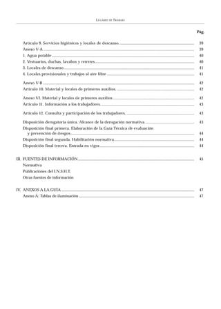 LUGARES    DE   TRABAJO


                                                                                                                                                                 Pág.

     Artículo 9. Servicios higiénicos y locales de descanso. ......................................................................                               39
     Anexo V-A ...............................................................................................................................................    39
     1. Agua potable .......................................................................................................................................      40
     2. Vestuarios, duchas, lavabos y retretes ..............................................................................................                     40
     3. Locales de descanso ...........................................................................................................................           41
     4. Locales provisionales y trabajos al aire libre ...................................................................................                        41

     Anexo V-B ...............................................................................................................................................    42
     Artículo 10. Material y locales de primeros auxilios. .........................................................................                              42

     Anexo VI. Material y locales de primeros auxilios .............................................................................                              42
     Artículo 11. Información a los trabajadores. ........................................................................................                        43

     Artículo 12. Consulta y participación de los trabajadores. ................................................................                                  43

     Disposición derogatoria única. Alcance de la derogación normativa...............................................                                             43
     Disposición final primera. Elaboración de la Guía Técnica de evaluación
       y prevención de riesgos .....................................................................................................................              44
     Disposición final segunda. Habilitación normativa............................................................................                                44
     Disposición final tercera. Entrada en vigor..........................................................................................                        44


III. FUENTES DE INFORMACIÓN.......................................................................................................................                45
     Normativa
     Publicaciones del I.N.S.H.T.
     Otras fuentes de información


IV. ANEXOS A LA GUÍA ........................................................................................................................................     47
     Anexo A: Tablas de iluminación ......................................................................................................................        47
 