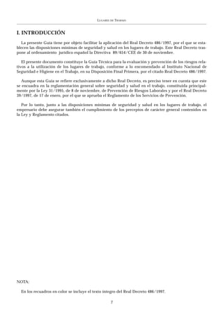 LUGARES   DE   TRABAJO



I. INTRODUCCIÓN
   La presente Guía tiene por objeto facilitar la aplicación del Real Decreto 486/1997, por el que se esta-
blecen las disposiciones mínimas de seguridad y salud en los lugares de trabajo. Este Real Decreto tras-
pone al ordenamiento jurídico español la Directiva 89/654/CEE de 30 de noviembre.

   El presente documento constituye la Guía Técnica para la evaluación y prevención de los riesgos rela-
tivos a la utilización de los lugares de trabajo, conforme a lo encomendado al Instituto Nacional de
Seguridad e Higiene en el Trabajo, en su Disposición Final Primera, por el citado Real Decreto 486/1997.

   Aunque esta Guía se refiere exclusivamente a dicho Real Decreto, es preciso tener en cuenta que este
se encuadra en la reglamentación general sobre seguridad y salud en el trabajo, constituida principal-
mente por la Ley 31/1995, de 8 de noviembre, de Prevención de Riesgos Laborales y por el Real Decreto
39/1997, de 17 de enero, por el que se aprueba el Reglamento de los Servicios de Prevención.

   Por lo tanto, junto a las disposiciones mínimas de seguridad y salud en los lugares de trabajo, el
empresario debe asegurar también el cumplimiento de los preceptos de carácter general contenidos en
la Ley y Reglamento citados.




NOTA:

  En los recuadros en color se incluye el texto íntegro del Real Decreto 486/1997.

                                                       7
 