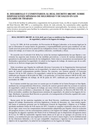 LUGARES   DE   TRABAJO



II. DESARROLLO Y COMENTARIOS AL REAL DECRETO 486/1997, SOBRE
DISPOSICIONES MÍNIMAS DE SEGURIDAD Y DE SALUD EN LOS
LUGARES DE TRABAJO
   Con el fin de facilitar la utilización y seguimiento de la presente Guía, en ella se expone el articulado
del Real Decreto 486/1997 y, a continuación, detrás de cada artículo, los comentarios sobre aquellos
aspectos más relevantes que no se consideran suficientemente autoexplicados. Así mismo, se dan los cri-
terios técnicos necesarios para facilitar la evaluación y prevención de los riesgos para la seguridad y la
salud de los trabajadores.


      REAL DECRETO 486/1997, de 14 de abril, por el que se establecen las disposiciones mínimas
                        de seguridad y salud en los lugares de trabajo.


     La Ley 31/1995, de 8 de noviembre, de Prevención de Riesgos Laborales, es la norma legal por la
  que se determina el cuerpo básico de garantías y responsabilidades preciso para establecer un ade-
  cuado nivel de protección de la salud de los trabajadores frente a los riesgos derivados de las condi-
  ciones de trabajo, en el marco de una política coherente, coordinada y eficaz.

     De acuerdo con el artículo 6 de dicha Ley serán las normas reglamentarias las que fijarán y con-
  cretarán los aspectos más técnicos de las medidas preventivas, a través de normas mínimas que
  garanticen la adecuada protección de los trabajadores. Entre éstas se encuentran necesariamente las
  destinadas a garantizar la seguridad y la salud en los lugares de trabajo, de manera que de su utili-
  zación no se deriven riesgos para los trabajadores.

     Debe recordarse que España ha ratificado diversos Convenios de la Organización Internacional
  del Trabajo que guardan relación con la seguridad y la salud en los lugares de trabajo y que forman
  parte de nuestro ordenamiento jurídico interno. En concreto, con carácter general, el Convenio
  número 155 de la OIT, relativo a la seguridad y salud de los trabajadores, de 22 de junio de 1981,
  ratificado por España el 26 de julio de 1985, y en particular, el Convenio número 148 de la OIT, rela-
  tivo al medio ambiente de trabajo, de 20 de junio de 1977, ratificado por nuestro país el 24 de
  noviembre de 1980.

    En el mismo sentido hay que tener en cuenta que en el ámbito de la Unión Europea se han fijado,
  mediante las correspondientes Directivas, criterios de carácter general sobre las acciones en materia
  de seguridad y salud en los lugares de trabajo, así como criterios específicos referidos a medidas de
  protección contra accidentes y situaciones de riesgo. Concretamente, la Directiva 89/654/CEE, de
  30 de noviembre, establece las disposiciones mínimas de seguridad y de salud en los lugares de tra-
  bajo. Mediante el presente Real Decreto se procede a la transposición al Derecho español del conte-
  nido de la citada Directiva.

    Buena parte de las materias reguladas en este Real Decreto, condiciones constructivas de los
  lugares de trabajo, iluminación, servicios higiénicos y locales de descanso, etc., han estado regula-
  das hasta el momento presente por la Ordenanza General de Seguridad e Higiene en el Trabajo,
  aprobada mediante Orden de 9 de marzo de 1971. Cuando se cumplen veinticinco años de su entra-
  da en vigor, unas veces los compromisos internacionales adquiridos por España, otras la evolución
  del progreso técnico y de los conocimientos relativos a los lugares de trabajo, aconsejan la definitiva
  derogación de algunos capítulos del Titulo II de la Ordenanza que la disposición derogatoria única
  de la Ley 31/1995 ha mantenido vigentes hasta ahora en lo que no se oponga a lo previsto en la
  misma, y su sustitución por una regulación acorde con el nuevo marco legal y con la realidad actual
  de las relaciones laborales, a la vez que compatible, respetuosa y rigurosa con la consecución del
  objetivo de la seguridad y la salud de los trabajadores en los lugares de trabajo.



                                                       8
 