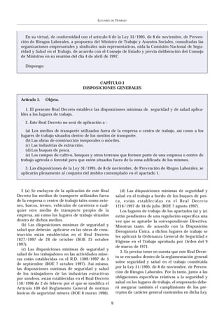 LUGARES   DE   TRABAJO




     En su virtud, de conformidad con el artículo 6 de la Ley 31/1995, de 8 de noviembre, de Preven-
  ción de Riesgos Laborales, a propuesta del Ministro de Trabajo y Asuntos Sociales, consultadas las
  organizaciones empresariales y sindicales más representativas, oída la Comisión Nacional de Segu-
  ridad y Salud en el Trabajo, de acuerdo con el Consejo de Estado y previa deliberación del Consejo
  de Ministros en su reunión del día 4 de abril de 1997,

    Dispongo:



                                           CAPÍTULO I
                                    DISPOSICIONES GENERALES

  Artículo 1.   Objeto.

     1. El presente Real Decreto establece las disposiciones mínimas de seguridad y de salud aplica-
  bles a los lugares de trabajo.

    2. Este Real Decreto no será de aplicación a :

     (a) Los medios de transporte utilizados fuera de la empresa o centro de trabajo, así como a los
  lugares de trabajo situados dentro de los medios de transporte.
     (b) Las obras de construcción temporales o móviles.
     (c) Las industrias de extracción.
     (d) Los buques de pesca.
     (e) Los campos de cultivo, bosques y otros terrenos que formen parte de una empresa o centro de
  trabajo agrícola o forestal pero que estén situados fuera de la zona edificada de los mismos.

    3. Las disposiciones de la Ley 31/1995, de 8 de noviembre, de Prevención de Riegos Laborales, se
  aplicarán plenamente al conjunto del ámbito contemplado en el apartado 1.



   2 (a) Se excluyen de la aplicación de este Real            (d) Las disposiciones mínimas de seguridad y
Decreto los medios de transporte utilizados fuera          salud en el trabajo a bordo de los buques de pes-
de la empresa o centro de trabajo tales como avio-         ca, están establecidas en el Real Decreto
nes, barcos, trenes, vehículos de carretera o cual-        1216/1997 de 18 de julio (BOE 7 agosto 1997).
quier otro medio de transporte propio de la                   Los lugares de trabajo de los apartados (a) y (e)
empresa, así como los lugares de trabajo situados          están pendientes de una regulación específica una
dentro de dichos medios.                                   vez que se apruebe la correspondiente Directiva.
   (b) Las disposiciones mínimas de seguridad y            Mientras tanto, de acuerdo con la Disposición
salud que deberán aplicarse en las obras de cons-          Derogatoria Única, a dichos lugares de trabajo se
trucción están establecidas en el Real Decreto             les aplicará la Ordenanza General de Seguridad e
1627/1997 de 24 de octubre (BOE 25 octubre
                                                           Higiene en el Trabajo aprobada por Orden del 9
1997).
                                                           de marzo de 1971.
   (c) Las disposiciones mínimas de seguridad y
                                                              3. Es preciso tener en cuenta que este Real Decre-
salud de los trabajadores en las actividades mine-
                                                           to se encuadra dentro de la reglamentación general
ras están establecidas en el R.D. 1389/1997 de 5
                                                           sobre seguridad y salud en el trabajo constituida
de septiembre (BOE 7 octubre 1997). Así mismo,
las disposiciones mínimas de seguridad y salud             por la Ley 31/1995, de 8 de noviembre, de Preven-
de los trabajadores de las industrias extractivas          ción de Riesgos Laborales. Por lo tanto, junto a las
por sondeos, están establecidas en el Real Decreto         obligaciones específicas relativas a la seguridad y
150/1996 de 2 de febrero por el que se modifica el         salud en los lugares de trabajo, el empresario debe-
Artículo 109 del Reglamento General de normas              rá asegurar también el cumplimiento de los pre-
básicas de seguridad minera (BOE 8 marzo 1996).            ceptos de carácter general contenidos en dicha Ley.

                                                      9
 