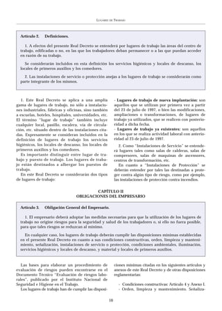 LUGARES   DE   TRABAJO




  Artículo 2.   Definiciones.

     1. A efectos del presente Real Decreto se entenderá por lugares de trabajo las áreas del centro de
  trabajo, edificadas o no, en las que los trabajadores deban permanecer o a las que puedan acceder
  en razón de su trabajo.

     Se considerarán incluidos en esta definición los servicios higiénicos y locales de descanso, los
  locales de primeros auxilios y los comedores.

    2. Las instalaciones de servicio o protección anejas a los lugares de trabajo se considerarán como
  parte integrante de los mismos.



   1. Este Real Decreto se aplica a una amplia               - Lugares de trabajo de nueva implantación: son
gama de lugares de trabajo, no sólo a instalacio-            aquellos que se utilizan por primera vez a partir
nes industriales, fábricas y oficinas, sino también          del 23 de julio de 1997, o bien las modificaciones,
a escuelas, hoteles, hospitales, universidades, etc.         ampliaciones o transformaciones, de lugares de
El término “lugar de trabajo” también incluye                trabajo ya utilizados, que se realicen con posterio-
cualquier local, pasillo, escalera, vía de circula-          ridad a dicha fecha.
ción, etc. situado dentro de las instalaciones cita-         - Lugares de trabajo ya existentes: son aquellos
das. Expresamente se consideran incluidos en la              en los que se realiza actividad laboral con anterio-
definición de lugares de trabajo los servicios               ridad al 23 de julio de 1997.
higiénicos, los locales de descanso, los locales de             2. Como “Instalaciones de Servicio” se entende-
primeros auxilios y los comedores.                           rá lugares tales como salas de calderas, salas de
   Es importante distinguir entre lugar de tra-              compresores, salas de maquinas de ascensores,
bajo y puesto de trabajo. Los lugares de traba-              centros de transformación, etc.
jo están destinados a albergar los puestos de                   En cuanto a “Instalaciones de Protección” se
trabajo.                                                     deberán entender por tales las destinadas a prote-
   En este Real Decreto se considerarán dos tipos            ger contra algún tipo de riesgo, como por ejemplo,
de lugares de trabajo:                                       las instalaciones de protección contra incendios.


                                          CAPÍTULO II
                                  OBLIGACIONES DEL EMPRESARIO

  Artículo 3.   Obligación General del Empresario.

     1. El empresario deberá adoptar las medidas necesarias para que la utilización de los lugares de
  trabajo no origine riesgos para la seguridad y salud de los trabajadores o, si ello no fuera posible,
  para que tales riesgos se reduzcan al mínimo.

    En cualquier caso, los lugares de trabajo deberán cumplir las disposiciones mínimas establecidas
  en el presente Real Decreto en cuanto a sus condiciones constructivas, orden, limpieza y manteni-
  miento, señalización, instalaciones de servicio o protección, condiciones ambientales, iluminación,
  servicios higiénicos y locales de descanso, y material y locales de primeros auxilios.


   Las bases para elaborar un procedimiento de               ciones mínimas citadas en los siguientes artículos y
evaluación de riesgos pueden encontrarse en el               anexos de este Real Decreto y de otras disposiciones
Documento Técnico “Evaluación de riesgos labo-               reglamentarias:
rales”, publicado por el Instituto Nacional de
Seguridad e Higiene en el Trabajo.                              - Condiciones constructivas: Artículo 4 y Anexo I.
   Los lugares de trabajo han de cumplir las disposi-           - Orden, limpieza y mantenimiento. Señaliza-

                                                        10
 