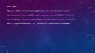BIBLIOGRAFIA 
http://www.tudiscovery.com/imagenes/galleries/las-casas-mas-extranas-del-mundo/ 
http://www.abc.es/viajar-top/20130114/abci-hoteles-raros-mundo-201301111137_1.html 
http://www.taringa.net/posts/imagenes/14880498/Los-Puentes-mas-raros-del-mundo.html 
http://101lugaresincreibles.com/2011/11/16-lagos-que-cuesta-creer-que-existen.html 
