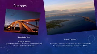 Puentes 
Puente Da Vinci 
sobre el Bósforo 
puente de Leonardo debía unir las dos orillas del 
"Cuerno de Oro" de Estambul 
Puente Oresund 
El puente posee uno de los mayores vanos centrales de 
los puentes atirantados del mundo, con 490 m 
 