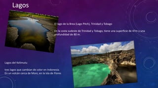 Lagos 
El lago de la Brea (Lago Pitch), Trinidad y Tobago 
En la costa sudeste de Trinidad y Tobago, tiene una superficie de 47m y una 
profundidad de 80 m. 
Lagos del Kelimutu 
tres lagos que cambian de color en Indonesia. 
En un volcán cerca de Moni, en la isla de Flores 
 