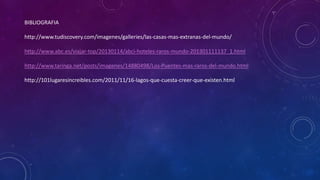 BIBLIOGRAFIA 
http://www.tudiscovery.com/imagenes/galleries/las-casas-mas-extranas-del-mundo/ 
http://www.abc.es/viajar-top/20130114/abci-hoteles-raros-mundo-201301111137_1.html 
http://www.taringa.net/posts/imagenes/14880498/Los-Puentes-mas-raros-del-mundo.html 
http://101lugaresincreibles.com/2011/11/16-lagos-que-cuesta-creer-que-existen.html 
