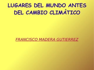 LUGARES DEL MUNDO ANTES DEL CAMBIO CLIMÁTICO FRANCISCO MADERA GUTIERREZ 