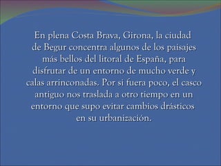 En plena Costa Brava, Girona, la ciudad  de Begur concentra algunos de los paisajes más bellos del litoral de España, para disfrutar de un entorno de mucho verde y calas arrinconadas. Por si fuera poco, el casco antiguo nos traslada a otro tiempo en un entorno que supo evitar cambios drásticos  en su urbanización. 