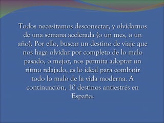 Todos necesitamos desconectar, y olvidarnos de una semana acelerada (o un mes, o un año). Por ello, buscar un destino de viaje que nos haga olvidar por completo de lo malo pasado, o mejor, nos permita adoptar un ritmo relajado, es lo ideal para combatir todo lo malo de la vida moderna. A continuación, 10 destinos antiestrés en España: 