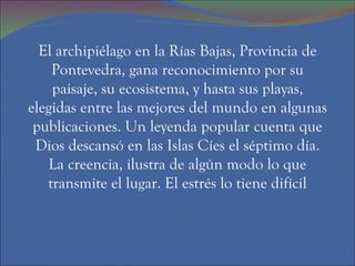 El archipiélago en la Rías Bajas, Provincia de Pontevedra, gana reconocimiento por su paisaje, su ecosistema, y hasta sus playas, elegidas entre las mejores del mundo en algunas publicaciones. Un leyenda popular cuenta que Dios descansó en las Islas Cíes el séptimo día. La creencia, ilustra de algún modo lo que transmite el lugar. El estrés lo tiene difícil 