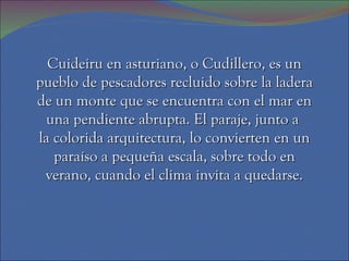 Cuideiru en asturiano, o Cudillero, es un pueblo de pescadores recluido sobre la ladera de un monte que se encuentra con el mar en una pendiente abrupta. El paraje, junto a  la colorida arquitectura, lo convierten en un paraíso a pequeña escala, sobre todo en verano, cuando el clima invita a quedarse. 