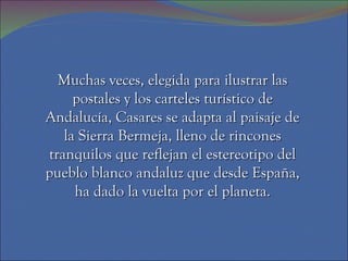 Muchas veces, elegida para ilustrar las postales y los carteles turístico de Andalucía, Casares se adapta al paisaje de la Sierra Bermeja, lleno de rincones tranquilos que reflejan el estereotipo del pueblo blanco andaluz que desde España, ha dado la vuelta por el planeta. 