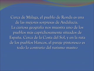 Cerca de Málaga, el pueblo de Ronda es una de las mejores sorpresas de Andalucía.  La curiosa geografía nos muestra uno de los pueblos más caprichosamente situados de España. Cerca de la Costa del Sol, y en la ruta de los pueblos blancos, el paraje pintoresco es todo lo contrario del turismo masivo 