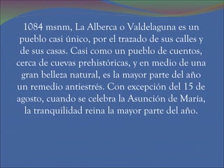 1084 msnm, La Alberca o Valdelaguna es un pueblo casi único, por el trazado de sus calles y de sus casas. Casi como un pueblo de cuentos, cerca de cuevas prehistóricas, y en medio de una gran belleza natural, es la mayor parte del año un remedio antiestrés. Con excepción del 15 de agosto, cuando se celebra la Asunción de María, la tranquilidad reina la mayor parte del año. 