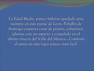 La Edad Media, parece haberse quedado para siempre en éste paraje de León. Peñalba de Santiago conserva casas de pizarra, cobertizos, iglesias, con un aspecto a congelado en el último rincón del Valle del Silencio. Combatir el estrés en éste lugar parece muy fácil. 