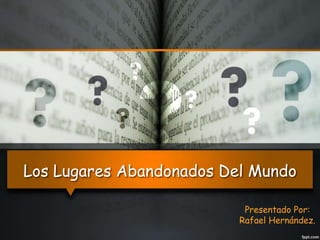 Los Lugares Abandonados Del Mundo 
Presentado Por: 
Rafael Hernández. 
 