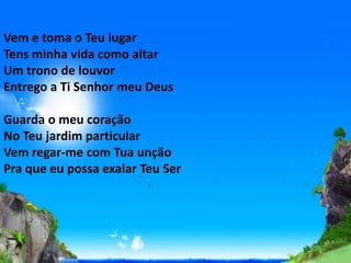 Vem e toma o Teu lugar
Tens minha vida como altar
Um trono de louvor
Entrego a Ti Senhor meu Deus
Guarda o meu coração
No Teu jardim particular
Vem regar-me com Tua unção
Pra que eu possa exalar Teu Ser
 