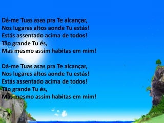 Dá-me Tuas asas pra Te alcançar,
Nos lugares altos aonde Tu estás!
Estás assentado acima de todos!
Tão grande Tu és,
Mas mesmo assim habitas em mim!
Dá-me Tuas asas pra Te alcançar,
Nos lugares altos aonde Tu estás!
Estás assentado acima de todos!
Tão grande Tu és,
Mas mesmo assim habitas em mim!
 