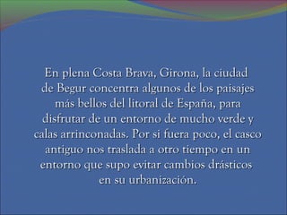 En plena Costa Brava, Girona, la ciudad
 de Begur concentra algunos de los paisajes
     más bellos del litoral de España, para
  disfrutar de un entorno de mucho verde y
calas arrinconadas. Por si fuera poco, el casco
  antiguo nos traslada a otro tiempo en un
 entorno que supo evitar cambios drásticos
              en su urbanización.
 