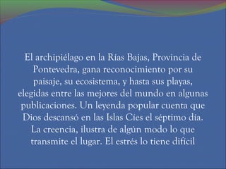 El archipiélago en la Rías Bajas, Provincia de
    Pontevedra, gana reconocimiento por su
    paisaje, su ecosistema, y hasta sus playas,
elegidas entre las mejores del mundo en algunas
 publicaciones. Un leyenda popular cuenta que
 Dios descansó en las Islas Cíes el séptimo día.
    La creencia, ilustra de algún modo lo que
   transmite el lugar. El estrés lo tiene difícil
 