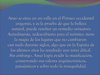 Ansó se sitúa en un valle en el Pirineo occidental
     aragonés, y es la prueba de que la belleza
   natural, puede resultar un remedio antiestrés.
Actualmente, redescubierto para el turismo, tiene
    la magia de los lugares que no cambiaron
casi nada durante siglos, algo que en la España de
  los últimos años ha resultado una tarea difícil.
 Sin embargo, Ansó logra evadir la masificación,
     conservando sus valores arquitectónicos,
     paisajísticos y sobre todo la tranquilidad.
 
