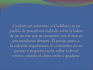Cuideiru en asturiano, o Cudillero, es un
pueblo de pescadores recluido sobre la ladera
de un monte que se encuentra con el mar en
 una pendiente abrupta. El paraje, junto a
la colorida arquitectura, lo convierten en un
   paraíso a pequeña escala, sobre todo en
 verano, cuando el clima invita a quedarse.
 