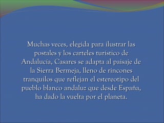 Muchas veces, elegida para ilustrar las
     postales y los carteles turístico de
Andalucía, Casares se adapta al paisaje de
   la Sierra Bermeja, lleno de rincones
tranquilos que reflejan el estereotipo del
pueblo blanco andaluz que desde España,
     ha dado la vuelta por el planeta.
 